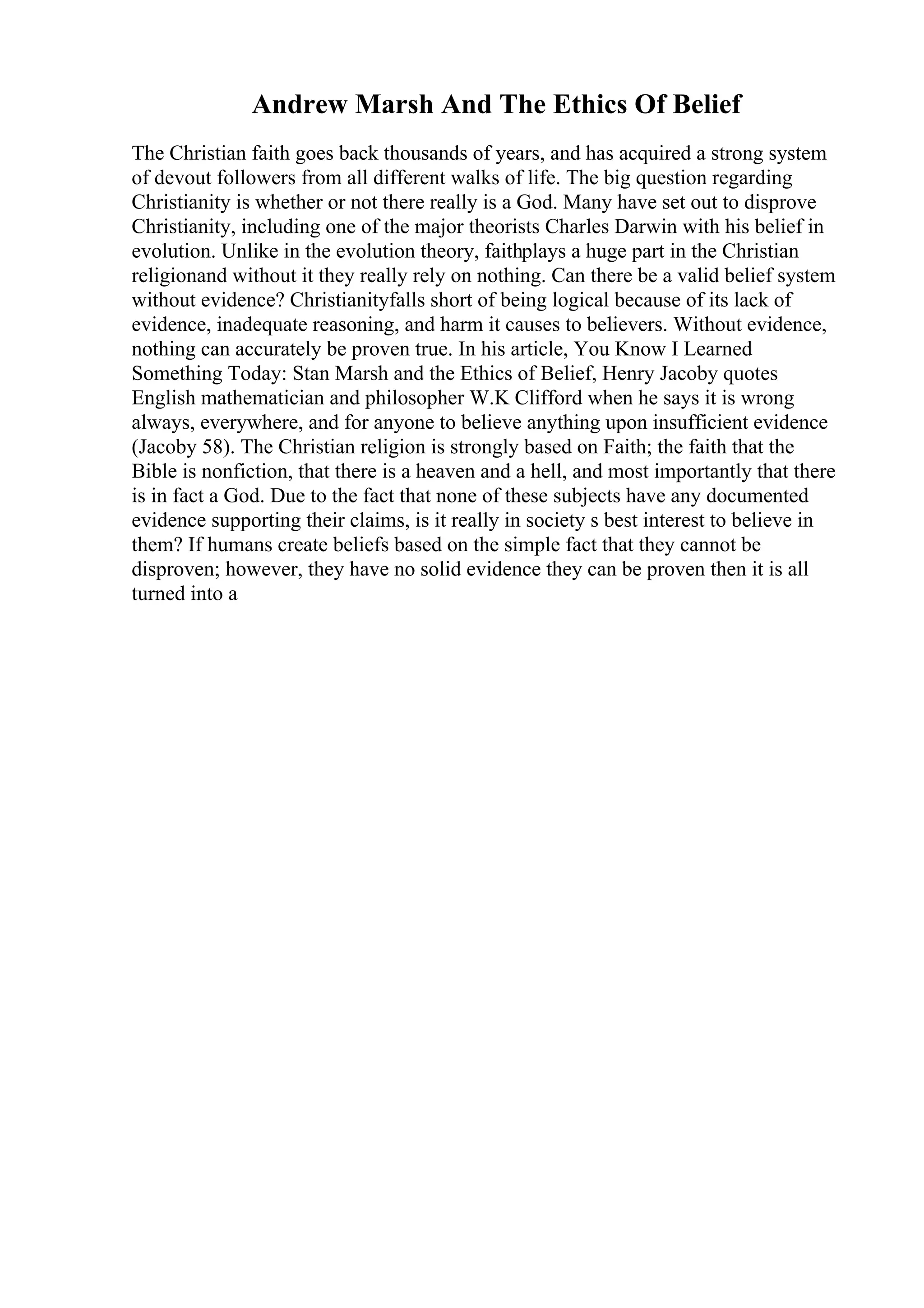 Andrew Marsh And The Ethics Of Belief
The Christian faith goes back thousands of years, and has acquired a strong system
of devout followers from all different walks of life. The big question regarding
Christianity is whether or not there really is a God. Many have set out to disprove
Christianity, including one of the major theorists Charles Darwin with his belief in
evolution. Unlike in the evolution theory, faithplays a huge part in the Christian
religionand without it they really rely on nothing. Can there be a valid belief system
without evidence? Christianityfalls short of being logical because of its lack of
evidence, inadequate reasoning, and harm it causes to believers. Without evidence,
nothing can accurately be proven true. In his article, You Know I Learned
Something Today: Stan Marsh and the Ethics of Belief, Henry Jacoby quotes
English mathematician and philosopher W.K Clifford when he says it is wrong
always, everywhere, and for anyone to believe anything upon insufficient evidence
(Jacoby 58). The Christian religion is strongly based on Faith; the faith that the
Bible is nonfiction, that there is a heaven and a hell, and most importantly that there
is in fact a God. Due to the fact that none of these subjects have any documented
evidence supporting their claims, is it really in society s best interest to believe in
them? If humans create beliefs based on the simple fact that they cannot be
disproven; however, they have no solid evidence they can be proven then it is all
turned into a
 