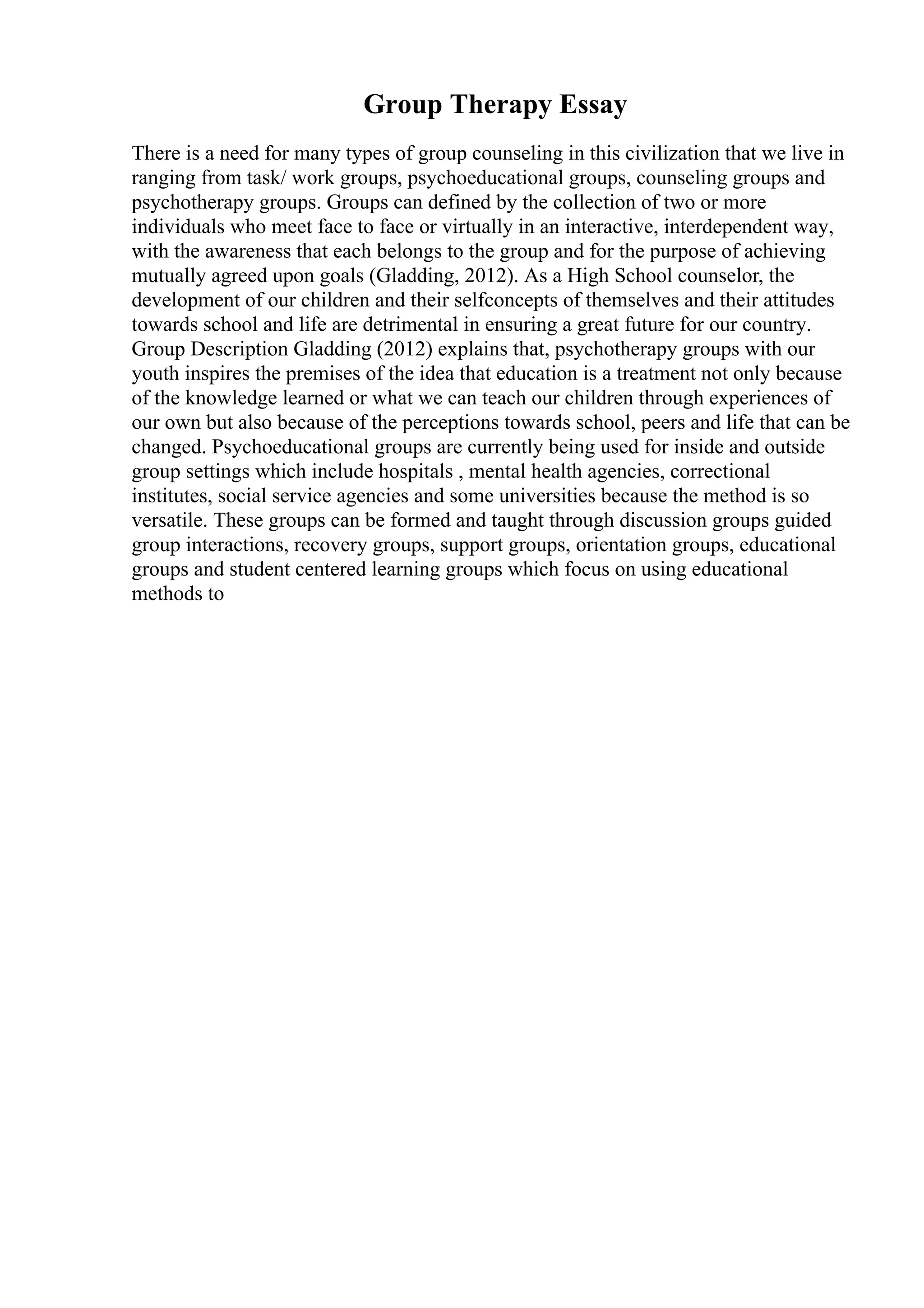 Group Therapy Essay
There is a need for many types of group counseling in this civilization that we live in
ranging from task/ work groups, psychoeducational groups, counseling groups and
psychotherapy groups. Groups can defined by the collection of two or more
individuals who meet face to face or virtually in an interactive, interdependent way,
with the awareness that each belongs to the group and for the purpose of achieving
mutually agreed upon goals (Gladding, 2012). As a High School counselor, the
development of our children and their selfconcepts of themselves and their attitudes
towards school and life are detrimental in ensuring a great future for our country.
Group Description Gladding (2012) explains that, psychotherapy groups with our
youth inspires the premises of the idea that education is a treatment not only because
of the knowledge learned or what we can teach our children through experiences of
our own but also because of the perceptions towards school, peers and life that can be
changed. Psychoeducational groups are currently being used for inside and outside
group settings which include hospitals , mental health agencies, correctional
institutes, social service agencies and some universities because the method is so
versatile. These groups can be formed and taught through discussion groups guided
group interactions, recovery groups, support groups, orientation groups, educational
groups and student centered learning groups which focus on using educational
methods to
 