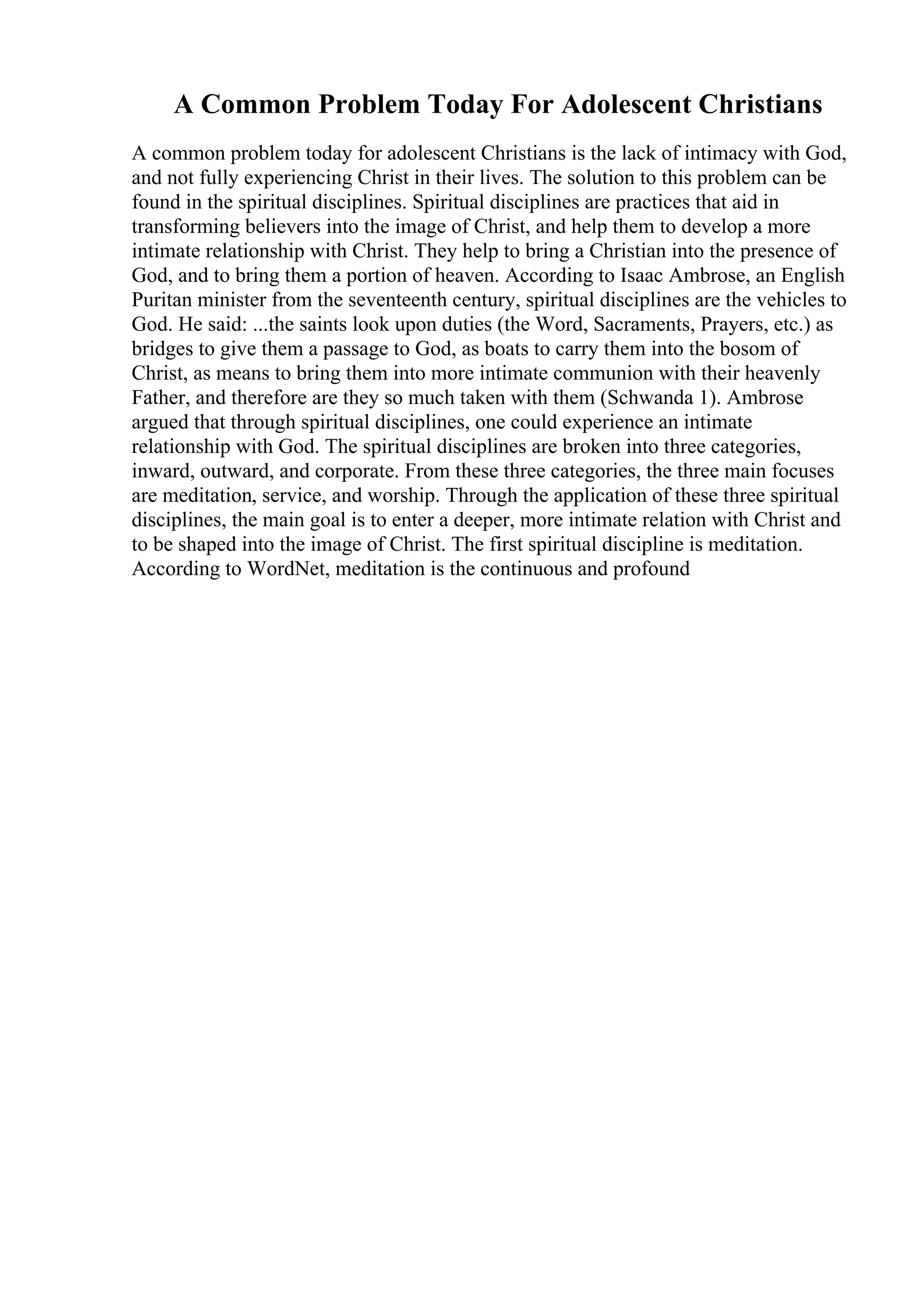 A Common Problem Today For Adolescent Christians
A common problem today for adolescent Christians is the lack of intimacy with God,
and not fully experiencing Christ in their lives. The solution to this problem can be
found in the spiritual disciplines. Spiritual disciplines are practices that aid in
transforming believers into the image of Christ, and help them to develop a more
intimate relationship with Christ. They help to bring a Christian into the presence of
God, and to bring them a portion of heaven. According to Isaac Ambrose, an English
Puritan minister from the seventeenth century, spiritual disciplines are the vehicles to
God. He said: ...the saints look upon duties (the Word, Sacraments, Prayers, etc.) as
bridges to give them a passage to God, as boats to carry them into the bosom of
Christ, as means to bring them into more intimate communion with their heavenly
Father, and therefore are they so much taken with them (Schwanda 1). Ambrose
argued that through spiritual disciplines, one could experience an intimate
relationship with God. The spiritual disciplines are broken into three categories,
inward, outward, and corporate. From these three categories, the three main focuses
are meditation, service, and worship. Through the application of these three spiritual
disciplines, the main goal is to enter a deeper, more intimate relation with Christ and
to be shaped into the image of Christ. The first spiritual discipline is meditation.
According to WordNet, meditation is the continuous and profound
 