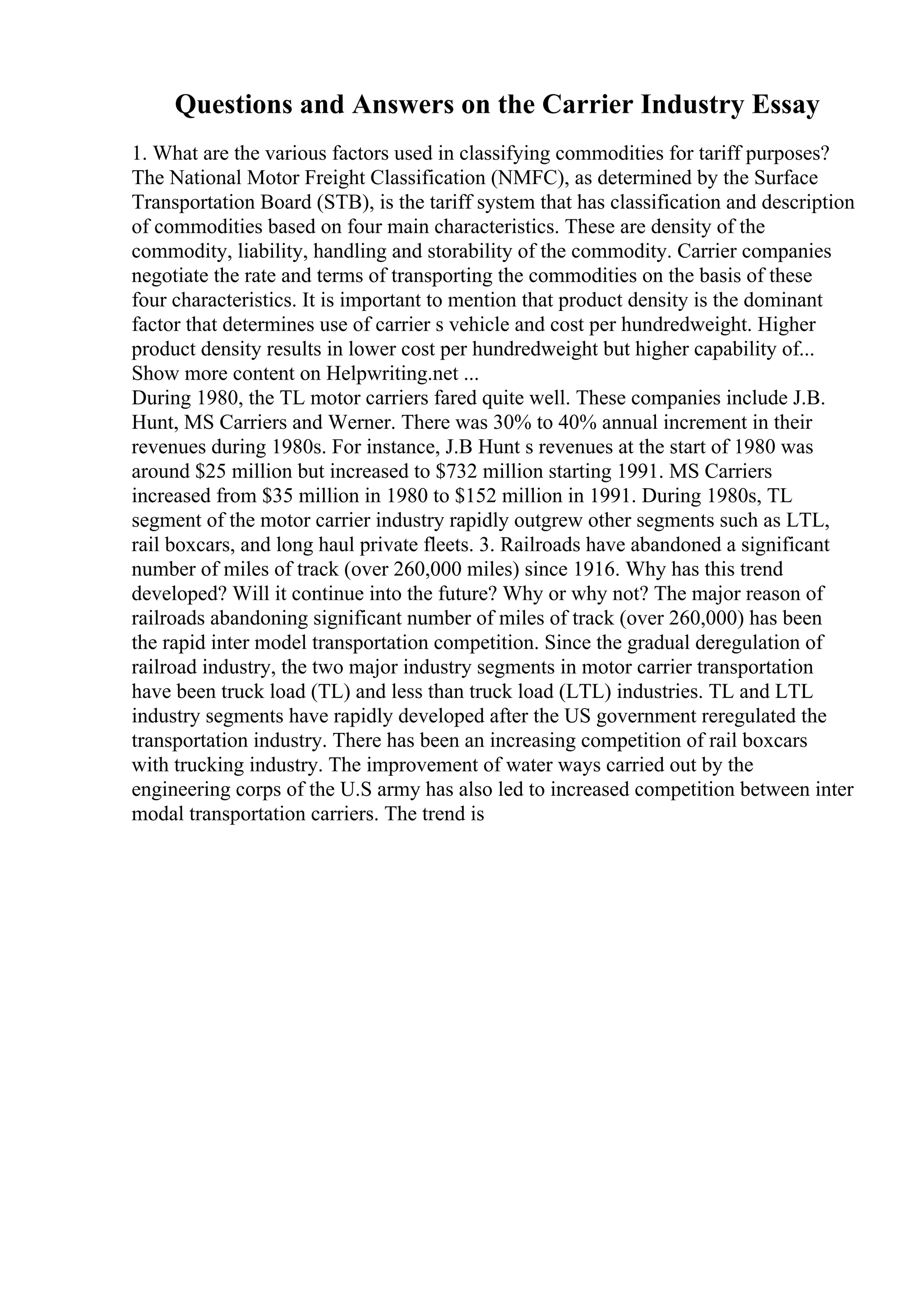 Questions and Answers on the Carrier Industry Essay
1. What are the various factors used in classifying commodities for tariff purposes?
The National Motor Freight Classification (NMFC), as determined by the Surface
Transportation Board (STB), is the tariff system that has classification and description
of commodities based on four main characteristics. These are density of the
commodity, liability, handling and storability of the commodity. Carrier companies
negotiate the rate and terms of transporting the commodities on the basis of these
four characteristics. It is important to mention that product density is the dominant
factor that determines use of carrier s vehicle and cost per hundredweight. Higher
product density results in lower cost per hundredweight but higher capability of...
Show more content on Helpwriting.net ...
During 1980, the TL motor carriers fared quite well. These companies include J.B.
Hunt, MS Carriers and Werner. There was 30% to 40% annual increment in their
revenues during 1980s. For instance, J.B Hunt s revenues at the start of 1980 was
around $25 million but increased to $732 million starting 1991. MS Carriers
increased from $35 million in 1980 to $152 million in 1991. During 1980s, TL
segment of the motor carrier industry rapidly outgrew other segments such as LTL,
rail boxcars, and long haul private fleets. 3. Railroads have abandoned a significant
number of miles of track (over 260,000 miles) since 1916. Why has this trend
developed? Will it continue into the future? Why or why not? The major reason of
railroads abandoning significant number of miles of track (over 260,000) has been
the rapid inter model transportation competition. Since the gradual deregulation of
railroad industry, the two major industry segments in motor carrier transportation
have been truck load (TL) and less than truck load (LTL) industries. TL and LTL
industry segments have rapidly developed after the US government reregulated the
transportation industry. There has been an increasing competition of rail boxcars
with trucking industry. The improvement of water ways carried out by the
engineering corps of the U.S army has also led to increased competition between inter
modal transportation carriers. The trend is
 