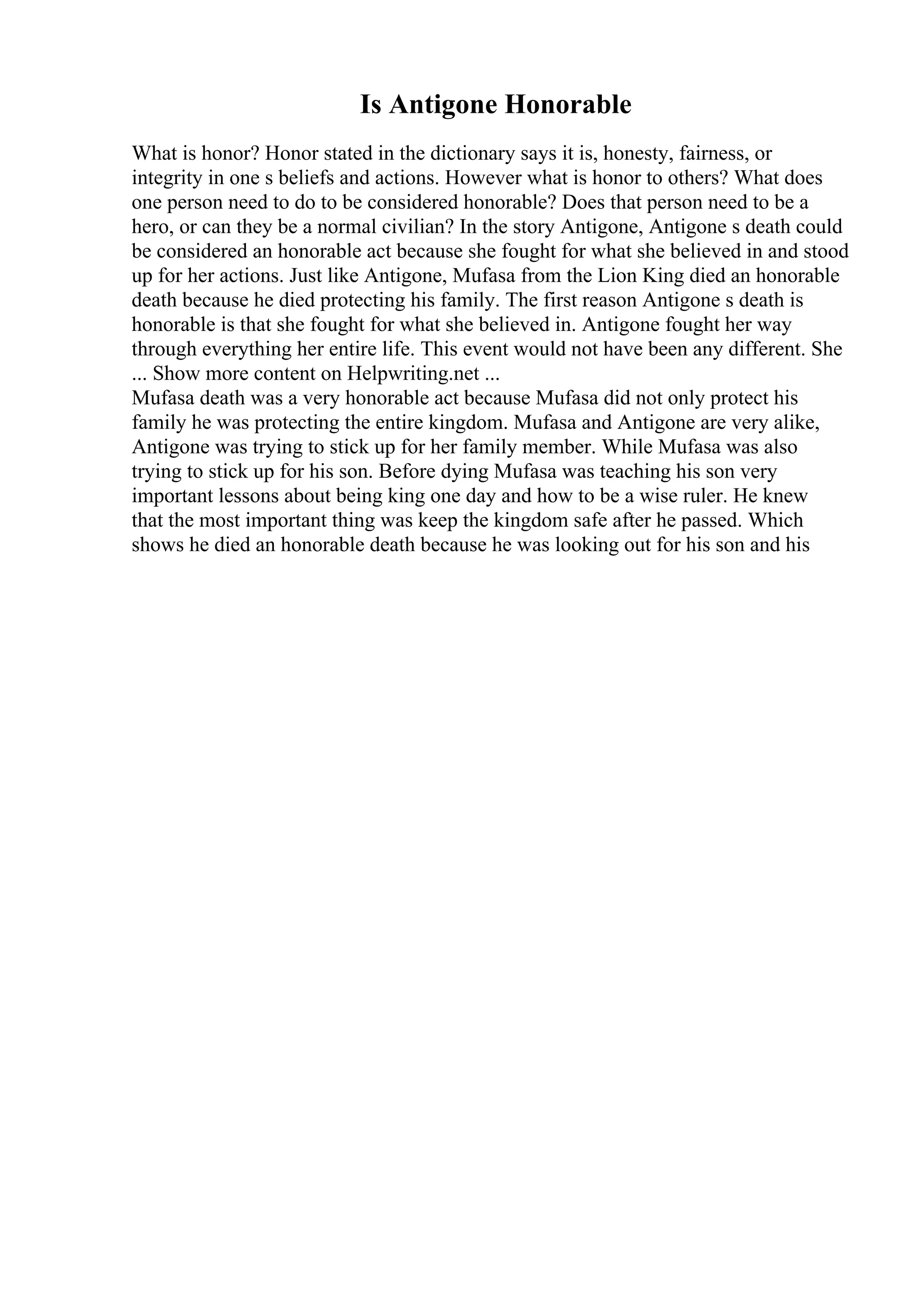 Is Antigone Honorable
What is honor? Honor stated in the dictionary says it is, honesty, fairness, or
integrity in one s beliefs and actions. However what is honor to others? What does
one person need to do to be considered honorable? Does that person need to be a
hero, or can they be a normal civilian? In the story Antigone, Antigone s death could
be considered an honorable act because she fought for what she believed in and stood
up for her actions. Just like Antigone, Mufasa from the Lion King died an honorable
death because he died protecting his family. The first reason Antigone s death is
honorable is that she fought for what she believed in. Antigone fought her way
through everything her entire life. This event would not have been any different. She
... Show more content on Helpwriting.net ...
Mufasa death was a very honorable act because Mufasa did not only protect his
family he was protecting the entire kingdom. Mufasa and Antigone are very alike,
Antigone was trying to stick up for her family member. While Mufasa was also
trying to stick up for his son. Before dying Mufasa was teaching his son very
important lessons about being king one day and how to be a wise ruler. He knew
that the most important thing was keep the kingdom safe after he passed. Which
shows he died an honorable death because he was looking out for his son and his
 