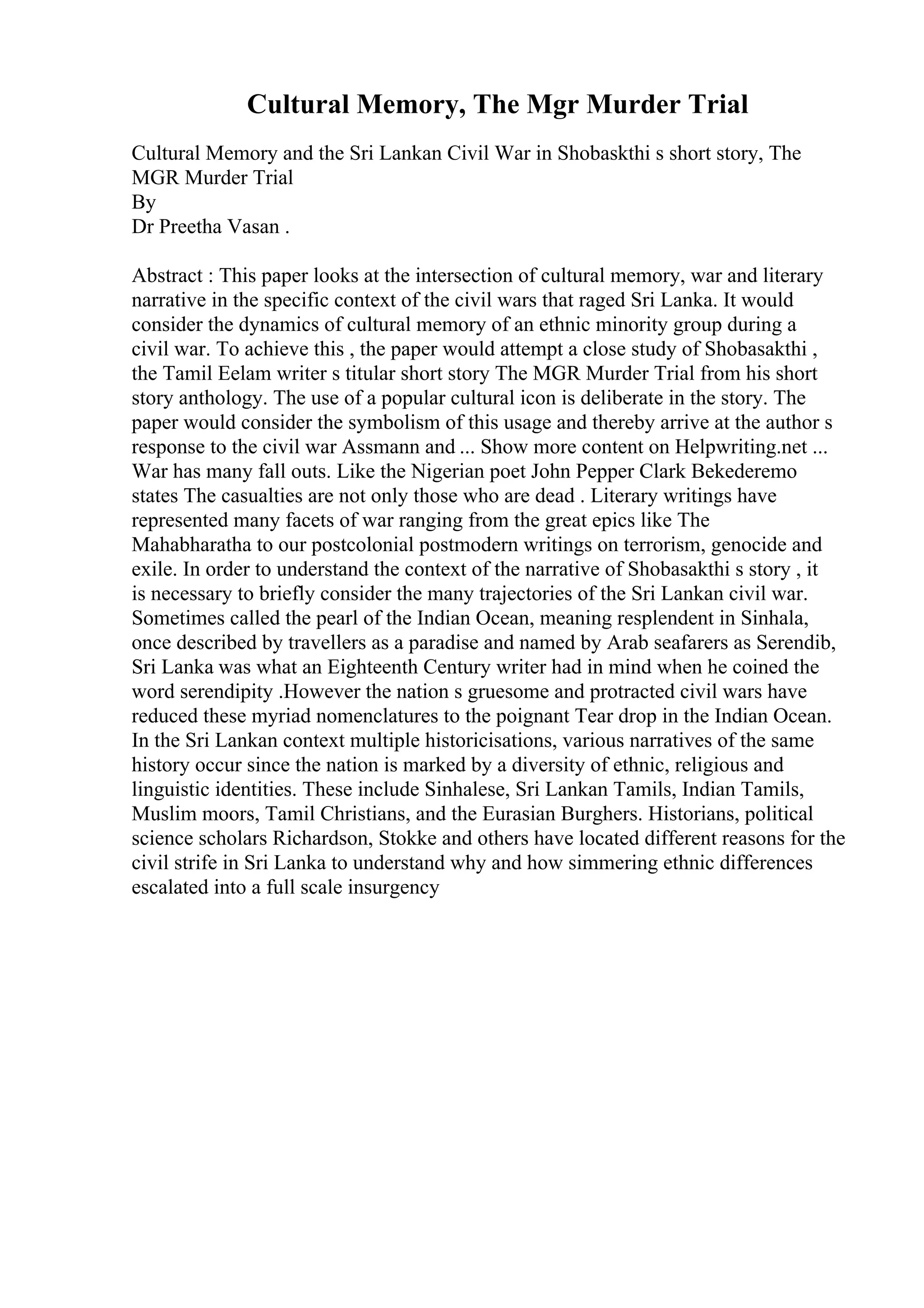 Cultural Memory, The Mgr Murder Trial
Cultural Memory and the Sri Lankan Civil War in Shobaskthi s short story, The
MGR Murder Trial
By
Dr Preetha Vasan .
Abstract : This paper looks at the intersection of cultural memory, war and literary
narrative in the specific context of the civil wars that raged Sri Lanka. It would
consider the dynamics of cultural memory of an ethnic minority group during a
civil war. To achieve this , the paper would attempt a close study of Shobasakthi ,
the Tamil Eelam writer s titular short story The MGR Murder Trial from his short
story anthology. The use of a popular cultural icon is deliberate in the story. The
paper would consider the symbolism of this usage and thereby arrive at the author s
response to the civil war Assmann and ... Show more content on Helpwriting.net ...
War has many fall outs. Like the Nigerian poet John Pepper Clark Bekederemo
states The casualties are not only those who are dead . Literary writings have
represented many facets of war ranging from the great epics like The
Mahabharatha to our postcolonial postmodern writings on terrorism, genocide and
exile. In order to understand the context of the narrative of Shobasakthi s story , it
is necessary to briefly consider the many trajectories of the Sri Lankan civil war.
Sometimes called the pearl of the Indian Ocean, meaning resplendent in Sinhala,
once described by travellers as a paradise and named by Arab seafarers as Serendib,
Sri Lanka was what an Eighteenth Century writer had in mind when he coined the
word serendipity .However the nation s gruesome and protracted civil wars have
reduced these myriad nomenclatures to the poignant Tear drop in the Indian Ocean.
In the Sri Lankan context multiple historicisations, various narratives of the same
history occur since the nation is marked by a diversity of ethnic, religious and
linguistic identities. These include Sinhalese, Sri Lankan Tamils, Indian Tamils,
Muslim moors, Tamil Christians, and the Eurasian Burghers. Historians, political
science scholars Richardson, Stokke and others have located different reasons for the
civil strife in Sri Lanka to understand why and how simmering ethnic differences
escalated into a full scale insurgency
 