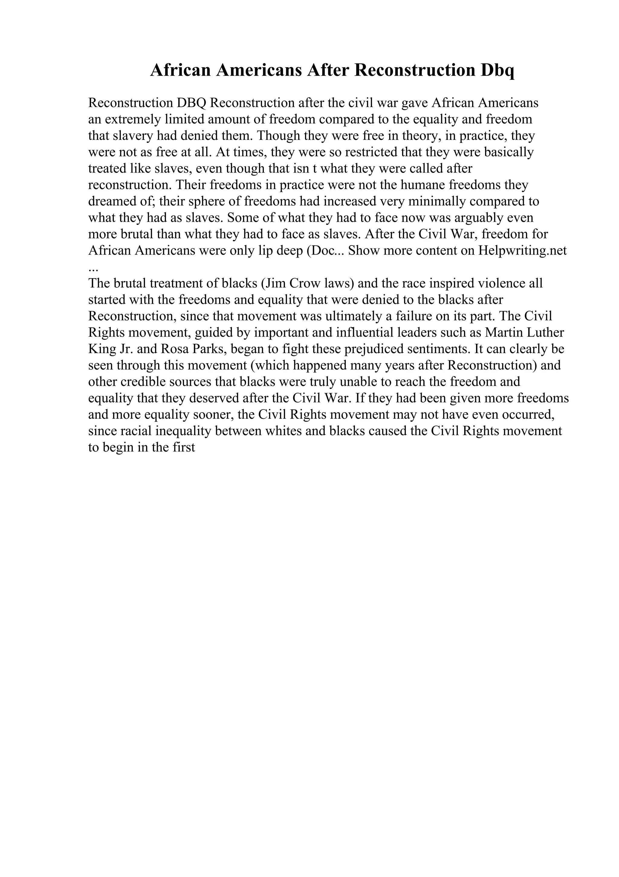 African Americans After Reconstruction Dbq
Reconstruction DBQ Reconstruction after the civil war gave African Americans
an extremely limited amount of freedom compared to the equality and freedom
that slavery had denied them. Though they were free in theory, in practice, they
were not as free at all. At times, they were so restricted that they were basically
treated like slaves, even though that isn t what they were called after
reconstruction. Their freedoms in practice were not the humane freedoms they
dreamed of; their sphere of freedoms had increased very minimally compared to
what they had as slaves. Some of what they had to face now was arguably even
more brutal than what they had to face as slaves. After the Civil War, freedom for
African Americans were only lip deep (Doc... Show more content on Helpwriting.net
...
The brutal treatment of blacks (Jim Crow laws) and the race inspired violence all
started with the freedoms and equality that were denied to the blacks after
Reconstruction, since that movement was ultimately a failure on its part. The Civil
Rights movement, guided by important and influential leaders such as Martin Luther
King Jr. and Rosa Parks, began to fight these prejudiced sentiments. It can clearly be
seen through this movement (which happened many years after Reconstruction) and
other credible sources that blacks were truly unable to reach the freedom and
equality that they deserved after the Civil War. If they had been given more freedoms
and more equality sooner, the Civil Rights movement may not have even occurred,
since racial inequality between whites and blacks caused the Civil Rights movement
to begin in the first
 