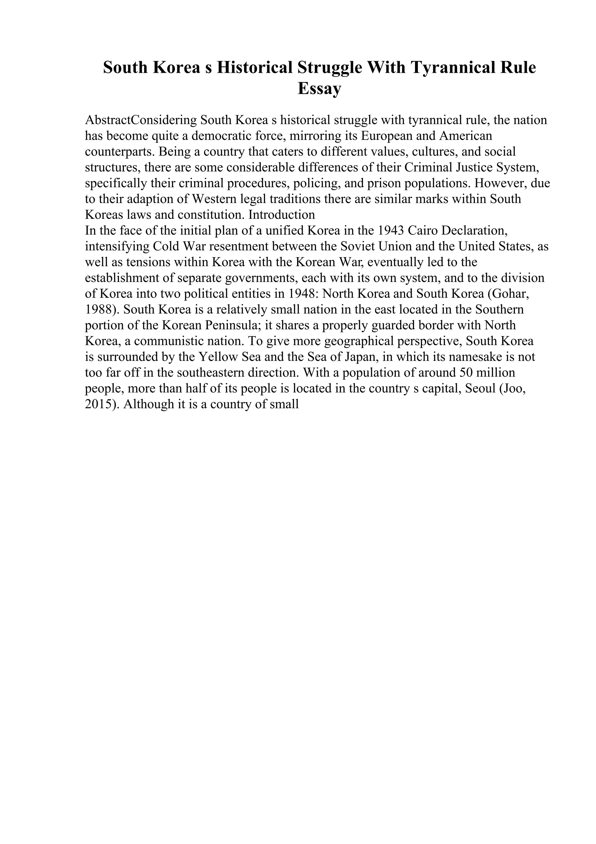 South Korea s Historical Struggle With Tyrannical Rule
Essay
AbstractConsidering South Korea s historical struggle with tyrannical rule, the nation
has become quite a democratic force, mirroring its European and American
counterparts. Being a country that caters to different values, cultures, and social
structures, there are some considerable differences of their Criminal Justice System,
specifically their criminal procedures, policing, and prison populations. However, due
to their adaption of Western legal traditions there are similar marks within South
Koreas laws and constitution. Introduction
In the face of the initial plan of a unified Korea in the 1943 Cairo Declaration,
intensifying Cold War resentment between the Soviet Union and the United States, as
well as tensions within Korea with the Korean War, eventually led to the
establishment of separate governments, each with its own system, and to the division
of Korea into two political entities in 1948: North Korea and South Korea (Gohar,
1988). South Korea is a relatively small nation in the east located in the Southern
portion of the Korean Peninsula; it shares a properly guarded border with North
Korea, a communistic nation. To give more geographical perspective, South Korea
is surrounded by the Yellow Sea and the Sea of Japan, in which its namesake is not
too far off in the southeastern direction. With a population of around 50 million
people, more than half of its people is located in the country s capital, Seoul (Joo,
2015). Although it is a country of small
 