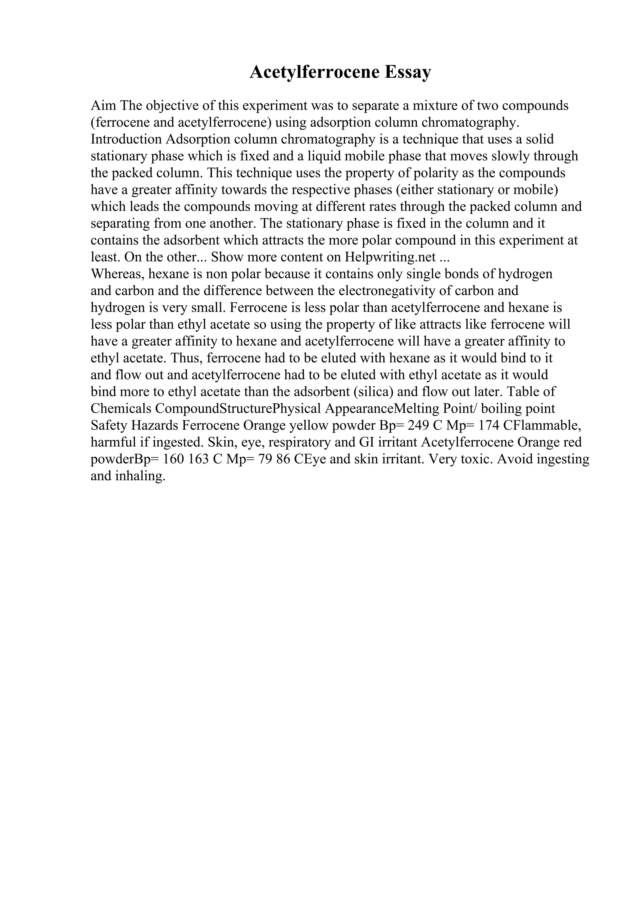 Acetylferrocene Essay
Aim The objective of this experiment was to separate a mixture of two compounds
(ferrocene and acetylferrocene) using adsorption column chromatography.
Introduction Adsorption column chromatography is a technique that uses a solid
stationary phase which is fixed and a liquid mobile phase that moves slowly through
the packed column. This technique uses the property of polarity as the compounds
have a greater affinity towards the respective phases (either stationary or mobile)
which leads the compounds moving at different rates through the packed column and
separating from one another. The stationary phase is fixed in the column and it
contains the adsorbent which attracts the more polar compound in this experiment at
least. On the other... Show more content on Helpwriting.net ...
Whereas, hexane is non polar because it contains only single bonds of hydrogen
and carbon and the difference between the electronegativity of carbon and
hydrogen is very small. Ferrocene is less polar than acetylferrocene and hexane is
less polar than ethyl acetate so using the property of like attracts like ferrocene will
have a greater affinity to hexane and acetylferrocene will have a greater affinity to
ethyl acetate. Thus, ferrocene had to be eluted with hexane as it would bind to it
and flow out and acetylferrocene had to be eluted with ethyl acetate as it would
bind more to ethyl acetate than the adsorbent (silica) and flow out later. Table of
Chemicals CompoundStructurePhysical AppearanceMelting Point/ boiling point
Safety Hazards Ferrocene Orange yellow powder Bp= 249 C Mp= 174 CFlammable,
harmful if ingested. Skin, eye, respiratory and GI irritant Acetylferrocene Orange red
powderBp= 160 163 C Mp= 79 86 CEye and skin irritant. Very toxic. Avoid ingesting
and inhaling.
 