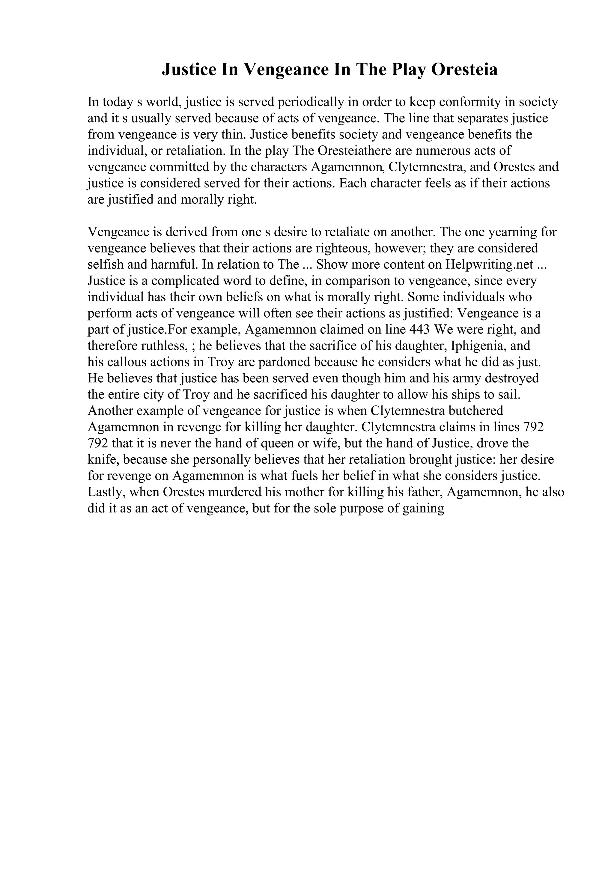 Justice In Vengeance In The Play Oresteia
In today s world, justice is served periodically in order to keep conformity in society
and it s usually served because of acts of vengeance. The line that separates justice
from vengeance is very thin. Justice benefits society and vengeance benefits the
individual, or retaliation. In the play The Oresteiathere are numerous acts of
vengeance committed by the characters Agamemnon, Clytemnestra, and Orestes and
justice is considered served for their actions. Each character feels as if their actions
are justified and morally right.
Vengeance is derived from one s desire to retaliate on another. The one yearning for
vengeance believes that their actions are righteous, however; they are considered
selfish and harmful. In relation to The ... Show more content on Helpwriting.net ...
Justice is a complicated word to define, in comparison to vengeance, since every
individual has their own beliefs on what is morally right. Some individuals who
perform acts of vengeance will often see their actions as justified: Vengeance is a
part of justice.For example, Agamemnon claimed on line 443 We were right, and
therefore ruthless, ; he believes that the sacrifice of his daughter, Iphigenia, and
his callous actions in Troy are pardoned because he considers what he did as just.
He believes that justice has been served even though him and his army destroyed
the entire city of Troy and he sacrificed his daughter to allow his ships to sail.
Another example of vengeance for justice is when Clytemnestra butchered
Agamemnon in revenge for killing her daughter. Clytemnestra claims in lines 792
792 that it is never the hand of queen or wife, but the hand of Justice, drove the
knife, because she personally believes that her retaliation brought justice: her desire
for revenge on Agamemnon is what fuels her belief in what she considers justice.
Lastly, when Orestes murdered his mother for killing his father, Agamemnon, he also
did it as an act of vengeance, but for the sole purpose of gaining
 