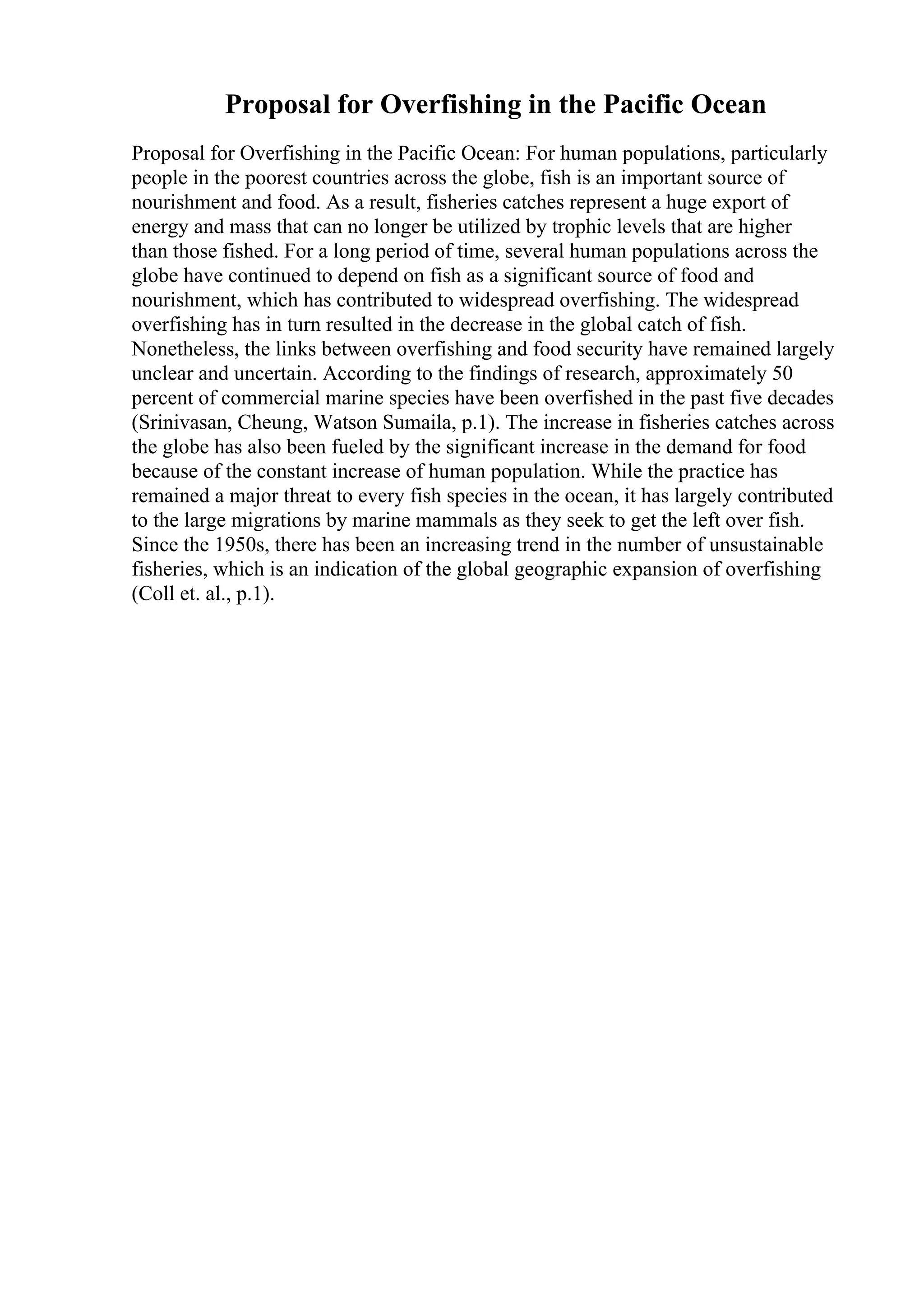 Proposal for Overfishing in the Pacific Ocean
Proposal for Overfishing in the Pacific Ocean: For human populations, particularly
people in the poorest countries across the globe, fish is an important source of
nourishment and food. As a result, fisheries catches represent a huge export of
energy and mass that can no longer be utilized by trophic levels that are higher
than those fished. For a long period of time, several human populations across the
globe have continued to depend on fish as a significant source of food and
nourishment, which has contributed to widespread overfishing. The widespread
overfishing has in turn resulted in the decrease in the global catch of fish.
Nonetheless, the links between overfishing and food security have remained largely
unclear and uncertain. According to the findings of research, approximately 50
percent of commercial marine species have been overfished in the past five decades
(Srinivasan, Cheung, Watson Sumaila, p.1). The increase in fisheries catches across
the globe has also been fueled by the significant increase in the demand for food
because of the constant increase of human population. While the practice has
remained a major threat to every fish species in the ocean, it has largely contributed
to the large migrations by marine mammals as they seek to get the left over fish.
Since the 1950s, there has been an increasing trend in the number of unsustainable
fisheries, which is an indication of the global geographic expansion of overfishing
(Coll et. al., p.1).
 