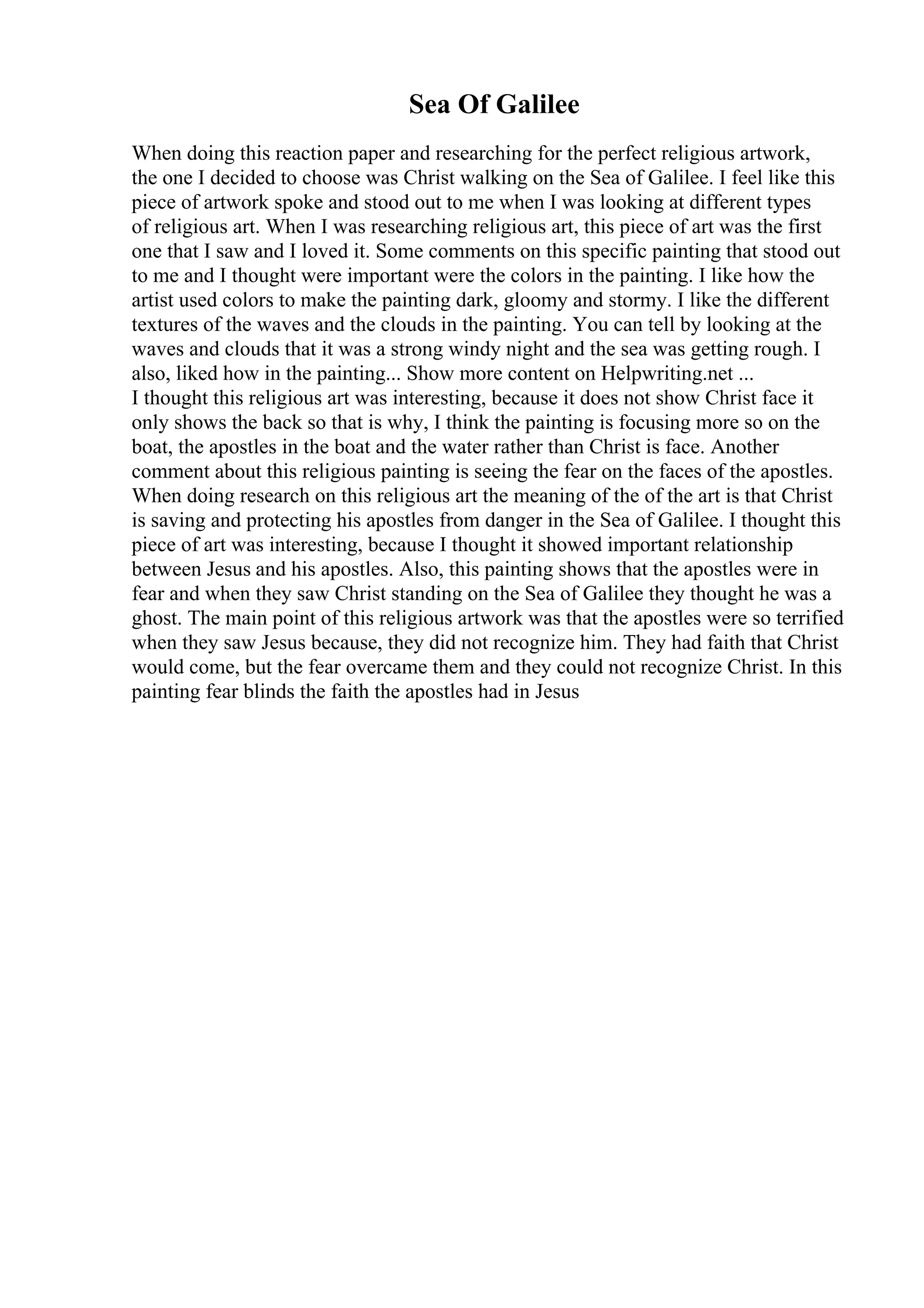Sea Of Galilee
When doing this reaction paper and researching for the perfect religious artwork,
the one I decided to choose was Christ walking on the Sea of Galilee. I feel like this
piece of artwork spoke and stood out to me when I was looking at different types
of religious art. When I was researching religious art, this piece of art was the first
one that I saw and I loved it. Some comments on this specific painting that stood out
to me and I thought were important were the colors in the painting. I like how the
artist used colors to make the painting dark, gloomy and stormy. I like the different
textures of the waves and the clouds in the painting. You can tell by looking at the
waves and clouds that it was a strong windy night and the sea was getting rough. I
also, liked how in the painting... Show more content on Helpwriting.net ...
I thought this religious art was interesting, because it does not show Christ face it
only shows the back so that is why, I think the painting is focusing more so on the
boat, the apostles in the boat and the water rather than Christ is face. Another
comment about this religious painting is seeing the fear on the faces of the apostles.
When doing research on this religious art the meaning of the of the art is that Christ
is saving and protecting his apostles from danger in the Sea of Galilee. I thought this
piece of art was interesting, because I thought it showed important relationship
between Jesus and his apostles. Also, this painting shows that the apostles were in
fear and when they saw Christ standing on the Sea of Galilee they thought he was a
ghost. The main point of this religious artwork was that the apostles were so terrified
when they saw Jesus because, they did not recognize him. They had faith that Christ
would come, but the fear overcame them and they could not recognize Christ. In this
painting fear blinds the faith the apostles had in Jesus
 