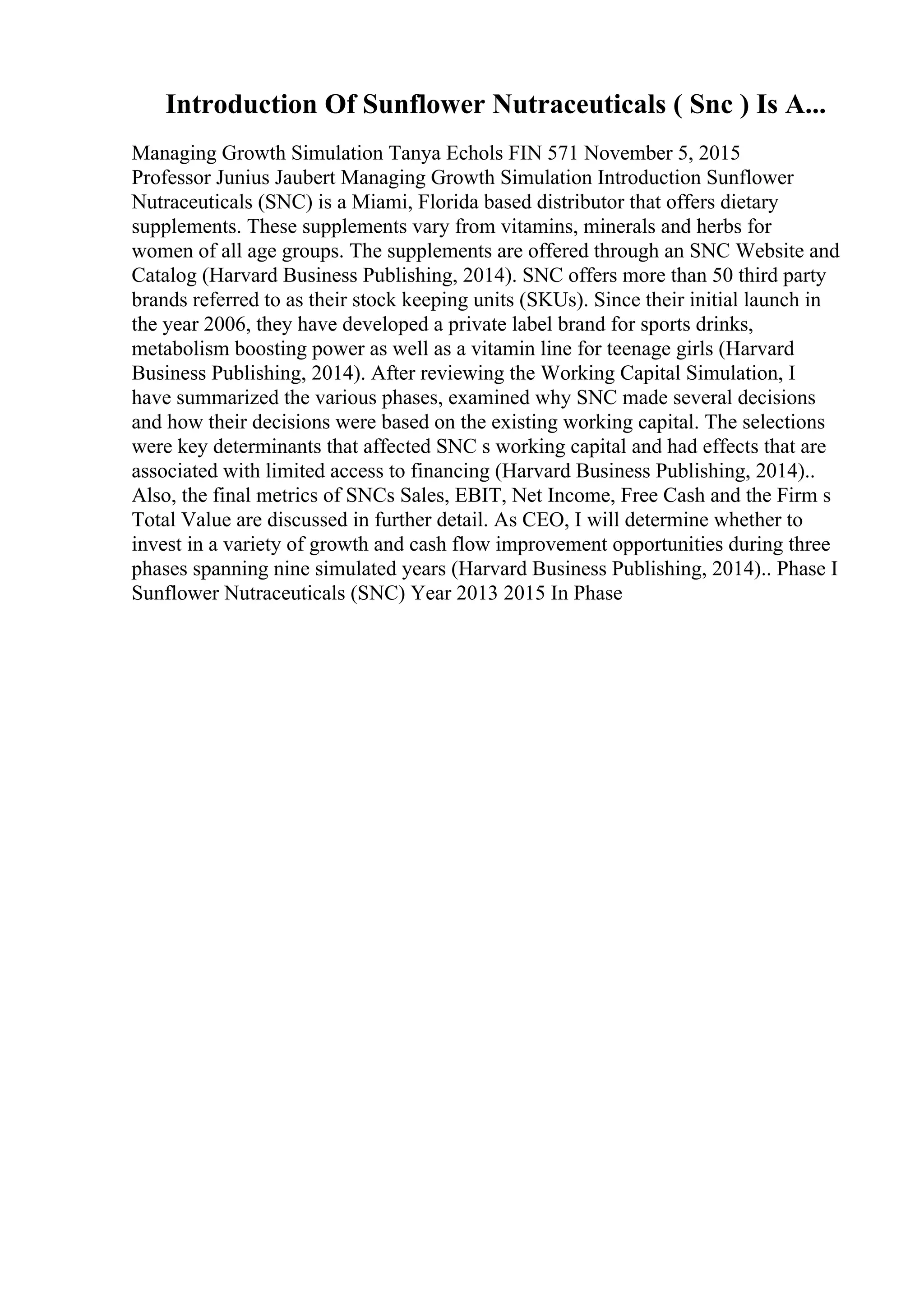 Introduction Of Sunflower Nutraceuticals ( Snc ) Is A...
Managing Growth Simulation Tanya Echols FIN 571 November 5, 2015
Professor Junius Jaubert Managing Growth Simulation Introduction Sunflower
Nutraceuticals (SNC) is a Miami, Florida based distributor that offers dietary
supplements. These supplements vary from vitamins, minerals and herbs for
women of all age groups. The supplements are offered through an SNC Website and
Catalog (Harvard Business Publishing, 2014). SNC offers more than 50 third party
brands referred to as their stock keeping units (SKUs). Since their initial launch in
the year 2006, they have developed a private label brand for sports drinks,
metabolism boosting power as well as a vitamin line for teenage girls (Harvard
Business Publishing, 2014). After reviewing the Working Capital Simulation, I
have summarized the various phases, examined why SNC made several decisions
and how their decisions were based on the existing working capital. The selections
were key determinants that affected SNC s working capital and had effects that are
associated with limited access to financing (Harvard Business Publishing, 2014)..
Also, the final metrics of SNCs Sales, EBIT, Net Income, Free Cash and the Firm s
Total Value are discussed in further detail. As CEO, I will determine whether to
invest in a variety of growth and cash flow improvement opportunities during three
phases spanning nine simulated years (Harvard Business Publishing, 2014).. Phase I
Sunflower Nutraceuticals (SNC) Year 2013 2015 In Phase
 