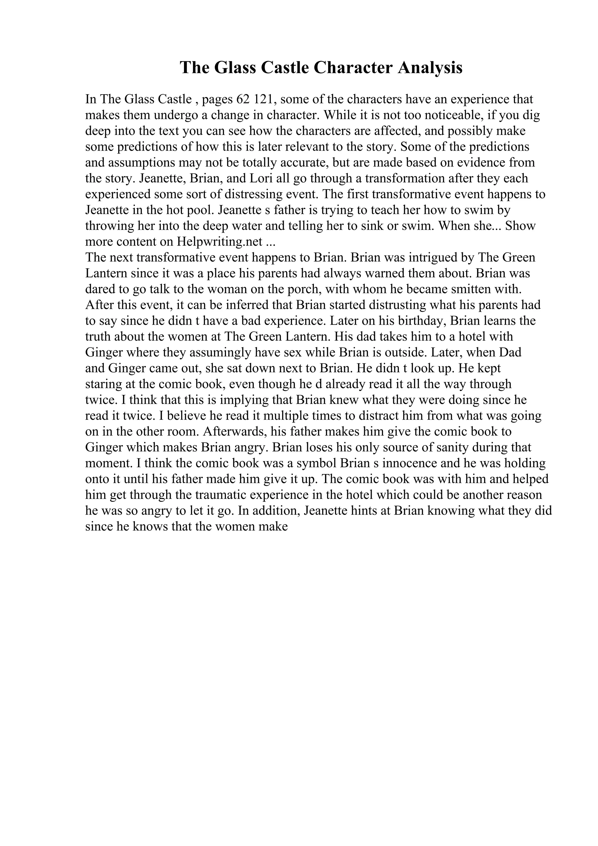 The Glass Castle Character Analysis
In The Glass Castle , pages 62 121, some of the characters have an experience that
makes them undergo a change in character. While it is not too noticeable, if you dig
deep into the text you can see how the characters are affected, and possibly make
some predictions of how this is later relevant to the story. Some of the predictions
and assumptions may not be totally accurate, but are made based on evidence from
the story. Jeanette, Brian, and Lori all go through a transformation after they each
experienced some sort of distressing event. The first transformative event happens to
Jeanette in the hot pool. Jeanette s father is trying to teach her how to swim by
throwing her into the deep water and telling her to sink or swim. When she... Show
more content on Helpwriting.net ...
The next transformative event happens to Brian. Brian was intrigued by The Green
Lantern since it was a place his parents had always warned them about. Brian was
dared to go talk to the woman on the porch, with whom he became smitten with.
After this event, it can be inferred that Brian started distrusting what his parents had
to say since he didn t have a bad experience. Later on his birthday, Brian learns the
truth about the women at The Green Lantern. His dad takes him to a hotel with
Ginger where they assumingly have sex while Brian is outside. Later, when Dad
and Ginger came out, she sat down next to Brian. He didn t look up. He kept
staring at the comic book, even though he d already read it all the way through
twice. I think that this is implying that Brian knew what they were doing since he
read it twice. I believe he read it multiple times to distract him from what was going
on in the other room. Afterwards, his father makes him give the comic book to
Ginger which makes Brian angry. Brian loses his only source of sanity during that
moment. I think the comic book was a symbol Brian s innocence and he was holding
onto it until his father made him give it up. The comic book was with him and helped
him get through the traumatic experience in the hotel which could be another reason
he was so angry to let it go. In addition, Jeanette hints at Brian knowing what they did
since he knows that the women make
 