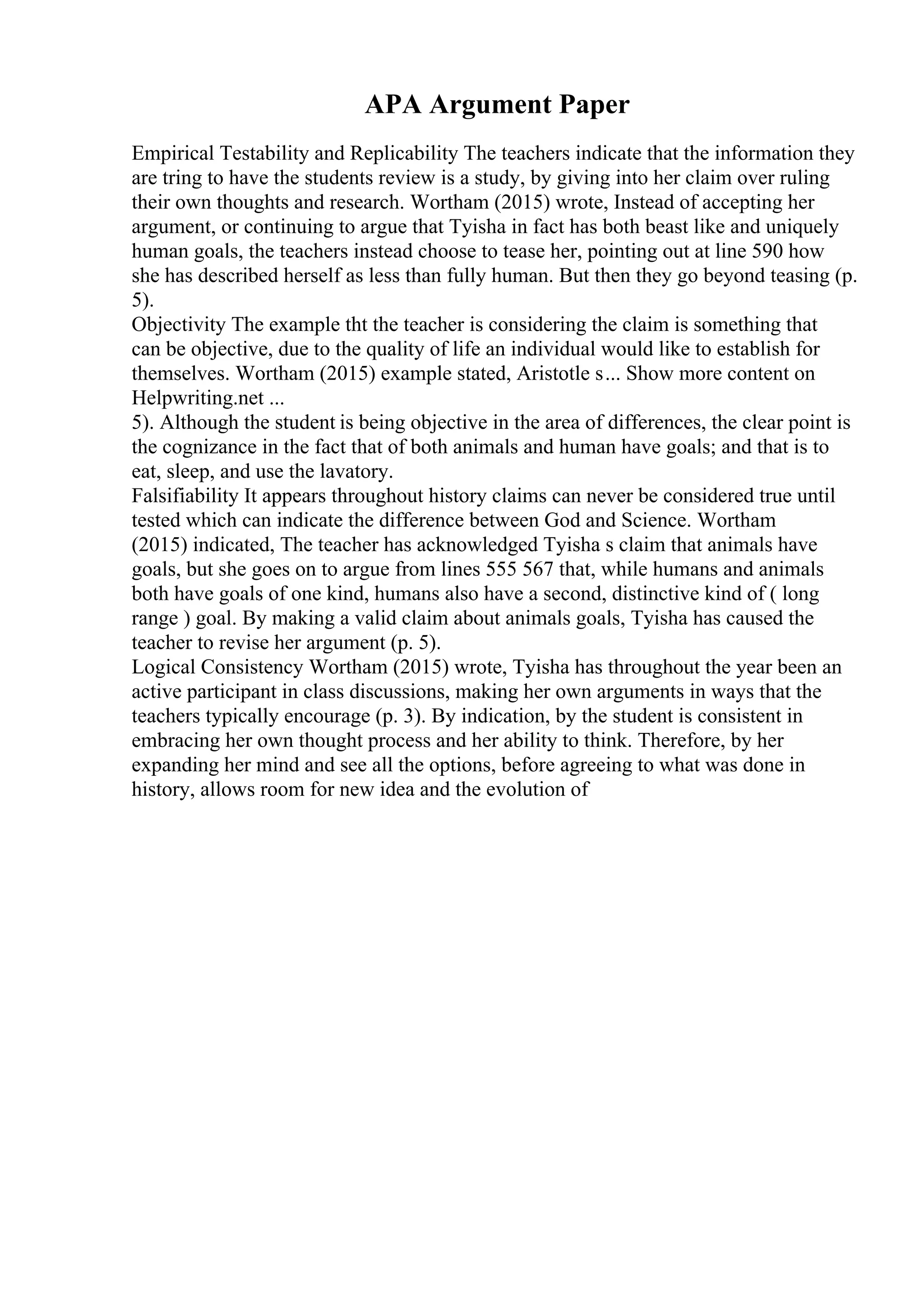 APA Argument Paper
Empirical Testability and Replicability The teachers indicate that the information they
are tring to have the students review is a study, by giving into her claim over ruling
their own thoughts and research. Wortham (2015) wrote, Instead of accepting her
argument, or continuing to argue that Tyisha in fact has both beast like and uniquely
human goals, the teachers instead choose to tease her, pointing out at line 590 how
she has described herself as less than fully human. But then they go beyond teasing (p.
5).
Objectivity The example tht the teacher is considering the claim is something that
can be objective, due to the quality of life an individual would like to establish for
themselves. Wortham (2015) example stated, Aristotle s... Show more content on
Helpwriting.net ...
5). Although the student is being objective in the area of differences, the clear point is
the cognizance in the fact that of both animals and human have goals; and that is to
eat, sleep, and use the lavatory.
Falsifiability It appears throughout history claims can never be considered true until
tested which can indicate the difference between God and Science. Wortham
(2015) indicated, The teacher has acknowledged Tyisha s claim that animals have
goals, but she goes on to argue from lines 555 567 that, while humans and animals
both have goals of one kind, humans also have a second, distinctive kind of ( long
range ) goal. By making a valid claim about animals goals, Tyisha has caused the
teacher to revise her argument (p. 5).
Logical Consistency Wortham (2015) wrote, Tyisha has throughout the year been an
active participant in class discussions, making her own arguments in ways that the
teachers typically encourage (p. 3). By indication, by the student is consistent in
embracing her own thought process and her ability to think. Therefore, by her
expanding her mind and see all the options, before agreeing to what was done in
history, allows room for new idea and the evolution of
 