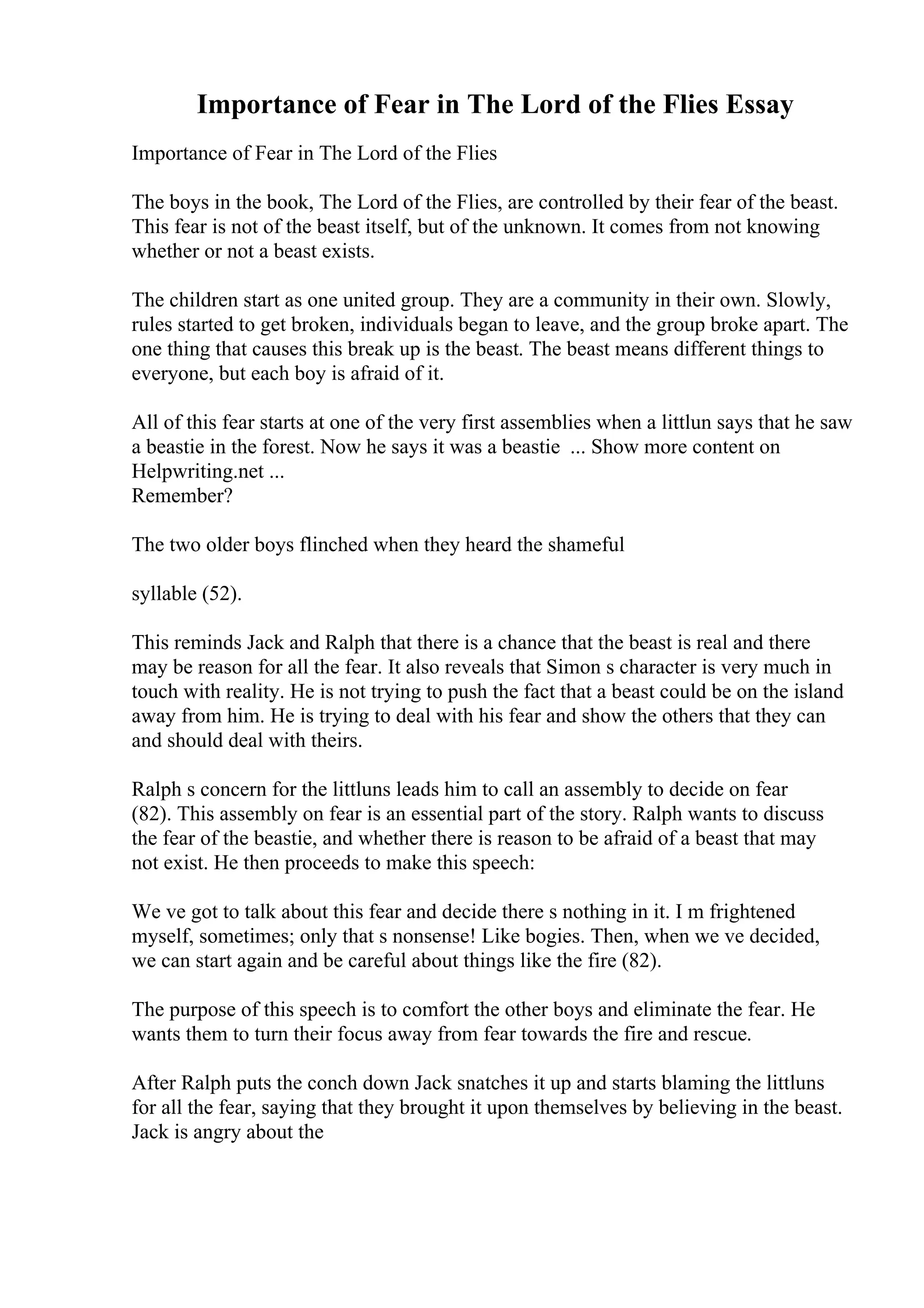 Importance of Fear in The Lord of the Flies Essay
Importance of Fear in The Lord of the Flies
The boys in the book, The Lord of the Flies, are controlled by their fear of the beast.
This fear is not of the beast itself, but of the unknown. It comes from not knowing
whether or not a beast exists.
The children start as one united group. They are a community in their own. Slowly,
rules started to get broken, individuals began to leave, and the group broke apart. The
one thing that causes this break up is the beast. The beast means different things to
everyone, but each boy is afraid of it.
All of this fear starts at one of the very first assemblies when a littlun says that he saw
a beastie in the forest. Now he says it was a beastie ... Show more content on
Helpwriting.net ...
Remember?
The two older boys flinched when they heard the shameful
syllable (52).
This reminds Jack and Ralph that there is a chance that the beast is real and there
may be reason for all the fear. It also reveals that Simon s character is very much in
touch with reality. He is not trying to push the fact that a beast could be on the island
away from him. He is trying to deal with his fear and show the others that they can
and should deal with theirs.
Ralph s concern for the littluns leads him to call an assembly to decide on fear
(82). This assembly on fear is an essential part of the story. Ralph wants to discuss
the fear of the beastie, and whether there is reason to be afraid of a beast that may
not exist. He then proceeds to make this speech:
We ve got to talk about this fear and decide there s nothing in it. I m frightened
myself, sometimes; only that s nonsense! Like bogies. Then, when we ve decided,
we can start again and be careful about things like the fire (82).
The purpose of this speech is to comfort the other boys and eliminate the fear. He
wants them to turn their focus away from fear towards the fire and rescue.
After Ralph puts the conch down Jack snatches it up and starts blaming the littluns
for all the fear, saying that they brought it upon themselves by believing in the beast.
Jack is angry about the
 