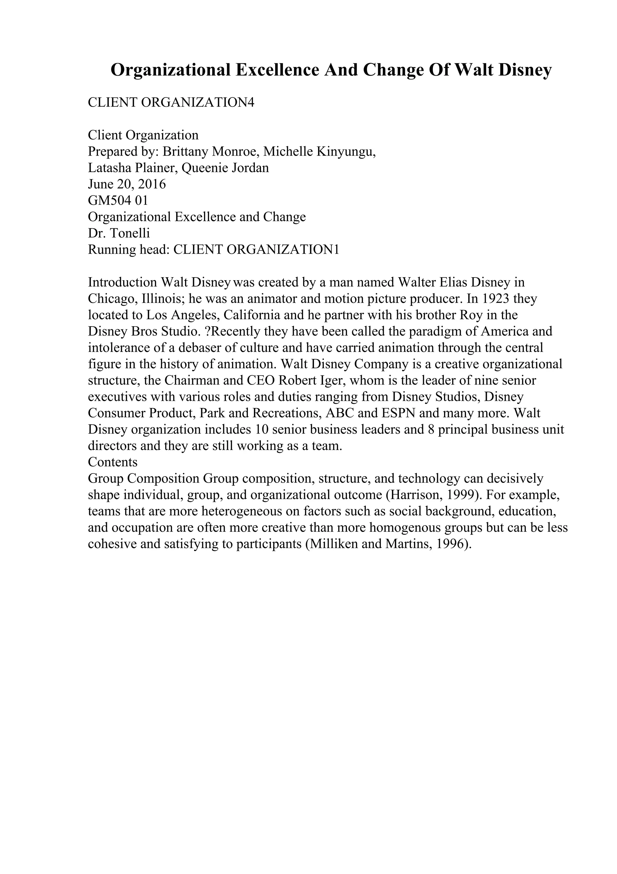 Organizational Excellence And Change Of Walt Disney
CLIENT ORGANIZATION4
Client Organization
Prepared by: Brittany Monroe, Michelle Kinyungu,
Latasha Plainer, Queenie Jordan
June 20, 2016
GM504 01
Organizational Excellence and Change
Dr. Tonelli
Running head: CLIENT ORGANIZATION1
Introduction Walt Disneywas created by a man named Walter Elias Disney in
Chicago, Illinois; he was an animator and motion picture producer. In 1923 they
located to Los Angeles, California and he partner with his brother Roy in the
Disney Bros Studio. ?Recently they have been called the paradigm of America and
intolerance of a debaser of culture and have carried animation through the central
figure in the history of animation. Walt Disney Company is a creative organizational
structure, the Chairman and CEO Robert Iger, whom is the leader of nine senior
executives with various roles and duties ranging from Disney Studios, Disney
Consumer Product, Park and Recreations, ABC and ESPN and many more. Walt
Disney organization includes 10 senior business leaders and 8 principal business unit
directors and they are still working as a team.
Contents
Group Composition Group composition, structure, and technology can decisively
shape individual, group, and organizational outcome (Harrison, 1999). For example,
teams that are more heterogeneous on factors such as social background, education,
and occupation are often more creative than more homogenous groups but can be less
cohesive and satisfying to participants (Milliken and Martins, 1996).
 