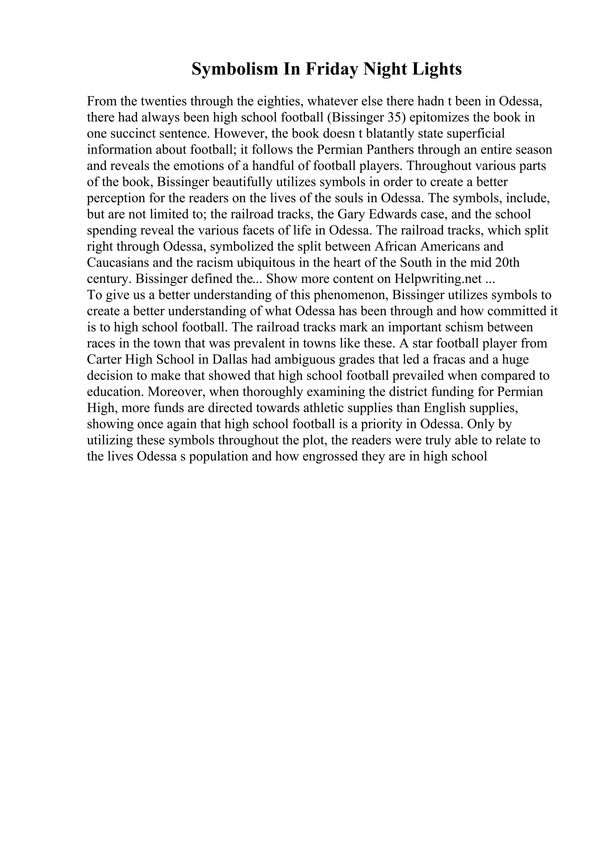 Symbolism In Friday Night Lights
From the twenties through the eighties, whatever else there hadn t been in Odessa,
there had always been high school football (Bissinger 35) epitomizes the book in
one succinct sentence. However, the book doesn t blatantly state superficial
information about football; it follows the Permian Panthers through an entire season
and reveals the emotions of a handful of football players. Throughout various parts
of the book, Bissinger beautifully utilizes symbols in order to create a better
perception for the readers on the lives of the souls in Odessa. The symbols, include,
but are not limited to; the railroad tracks, the Gary Edwards case, and the school
spending reveal the various facets of life in Odessa. The railroad tracks, which split
right through Odessa, symbolized the split between African Americans and
Caucasians and the racism ubiquitous in the heart of the South in the mid 20th
century. Bissinger defined the... Show more content on Helpwriting.net ...
To give us a better understanding of this phenomenon, Bissinger utilizes symbols to
create a better understanding of what Odessa has been through and how committed it
is to high school football. The railroad tracks mark an important schism between
races in the town that was prevalent in towns like these. A star football player from
Carter High School in Dallas had ambiguous grades that led a fracas and a huge
decision to make that showed that high school football prevailed when compared to
education. Moreover, when thoroughly examining the district funding for Permian
High, more funds are directed towards athletic supplies than English supplies,
showing once again that high school football is a priority in Odessa. Only by
utilizing these symbols throughout the plot, the readers were truly able to relate to
the lives Odessa s population and how engrossed they are in high school
 