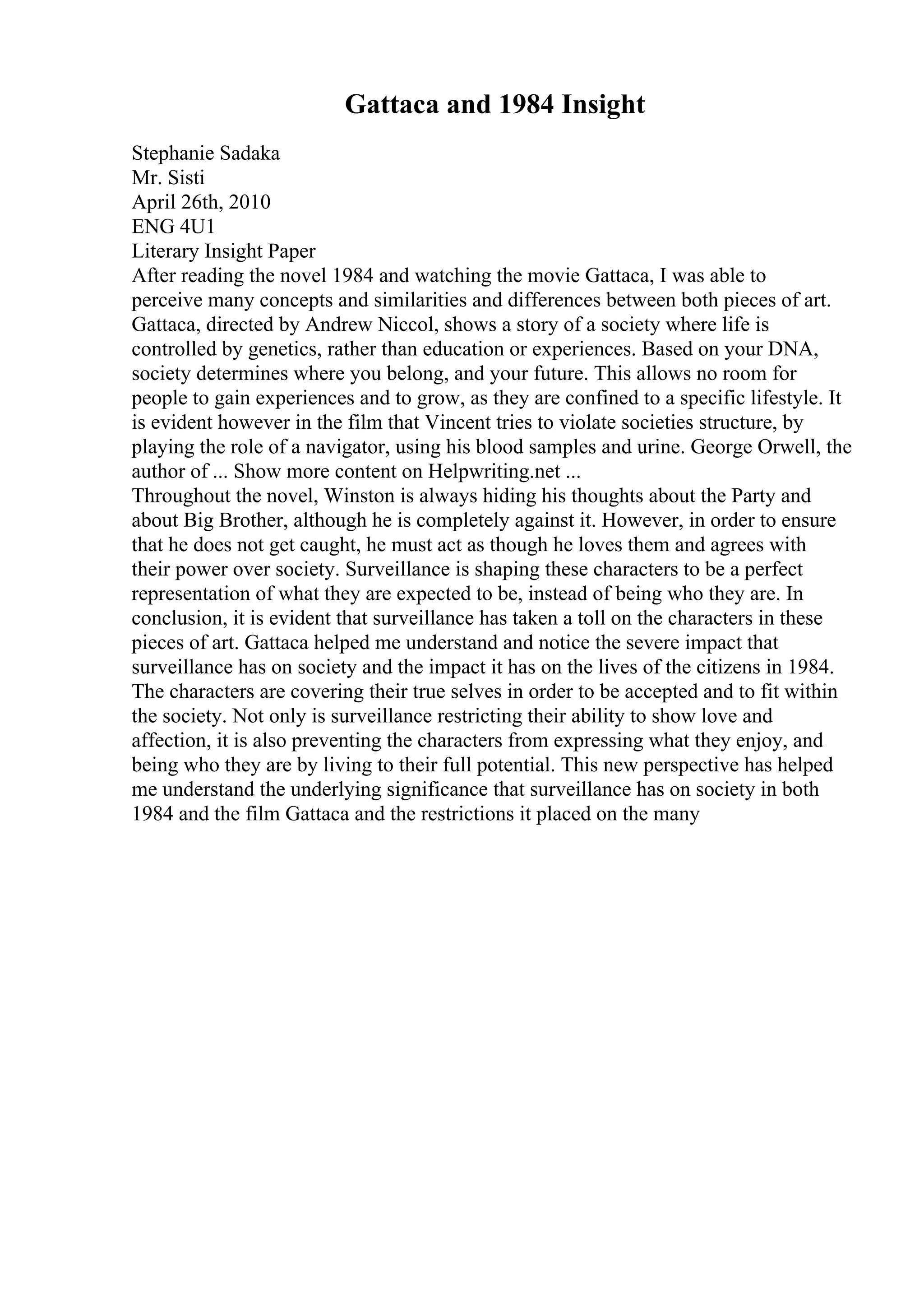 Gattaca and 1984 Insight
Stephanie Sadaka
Mr. Sisti
April 26th, 2010
ENG 4U1
Literary Insight Paper
After reading the novel 1984 and watching the movie Gattaca, I was able to
perceive many concepts and similarities and differences between both pieces of art.
Gattaca, directed by Andrew Niccol, shows a story of a society where life is
controlled by genetics, rather than education or experiences. Based on your DNA,
society determines where you belong, and your future. This allows no room for
people to gain experiences and to grow, as they are confined to a specific lifestyle. It
is evident however in the film that Vincent tries to violate societies structure, by
playing the role of a navigator, using his blood samples and urine. George Orwell, the
author of ... Show more content on Helpwriting.net ...
Throughout the novel, Winston is always hiding his thoughts about the Party and
about Big Brother, although he is completely against it. However, in order to ensure
that he does not get caught, he must act as though he loves them and agrees with
their power over society. Surveillance is shaping these characters to be a perfect
representation of what they are expected to be, instead of being who they are. In
conclusion, it is evident that surveillance has taken a toll on the characters in these
pieces of art. Gattaca helped me understand and notice the severe impact that
surveillance has on society and the impact it has on the lives of the citizens in 1984.
The characters are covering their true selves in order to be accepted and to fit within
the society. Not only is surveillance restricting their ability to show love and
affection, it is also preventing the characters from expressing what they enjoy, and
being who they are by living to their full potential. This new perspective has helped
me understand the underlying significance that surveillance has on society in both
1984 and the film Gattaca and the restrictions it placed on the many
 