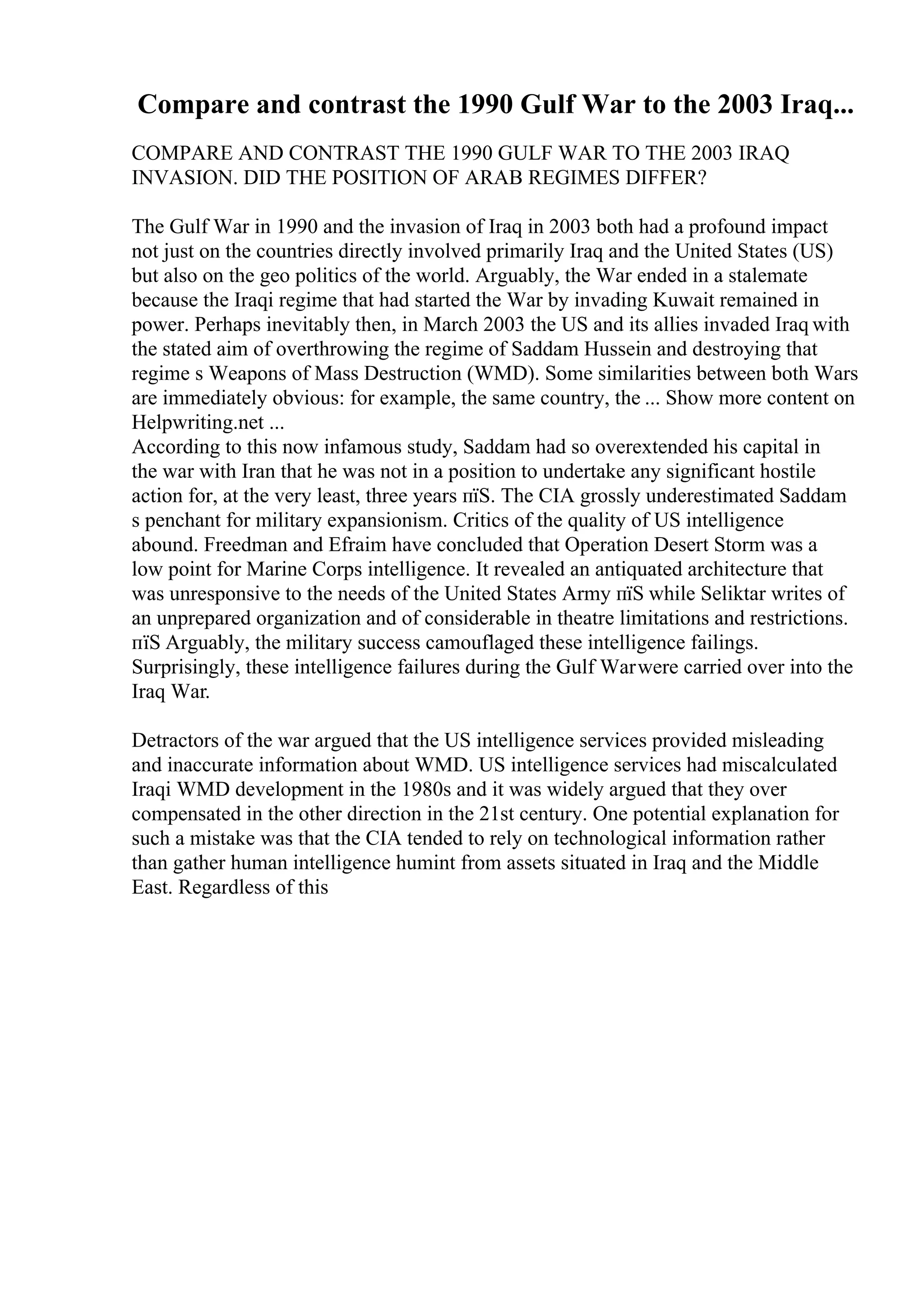 Compare and contrast the 1990 Gulf War to the 2003 Iraq...
COMPARE AND CONTRAST THE 1990 GULF WAR TO THE 2003 IRAQ
INVASION. DID THE POSITION OF ARAB REGIMES DIFFER?
The Gulf War in 1990 and the invasion of Iraq in 2003 both had a profound impact
not just on the countries directly involved primarily Iraq and the United States (US)
but also on the geo politics of the world. Arguably, the War ended in a stalemate
because the Iraqi regime that had started the War by invading Kuwait remained in
power. Perhaps inevitably then, in March 2003 the US and its allies invaded Iraq with
the stated aim of overthrowing the regime of Saddam Hussein and destroying that
regime s Weapons of Mass Destruction (WMD). Some similarities between both Wars
are immediately obvious: for example, the same country, the ... Show more content on
Helpwriting.net ...
According to this now infamous study, Saddam had so overextended his capital in
the war with Iran that he was not in a position to undertake any significant hostile
action for, at the very least, three years пїЅ. The CIA grossly underestimated Saddam
s penchant for military expansionism. Critics of the quality of US intelligence
abound. Freedman and Efraim have concluded that Operation Desert Storm was a
low point for Marine Corps intelligence. It revealed an antiquated architecture that
was unresponsive to the needs of the United States Army пїЅ while Seliktar writes of
an unprepared organization and of considerable in theatre limitations and restrictions.
пїЅ Arguably, the military success camouflaged these intelligence failings.
Surprisingly, these intelligence failures during the Gulf Warwere carried over into the
Iraq War.
Detractors of the war argued that the US intelligence services provided misleading
and inaccurate information about WMD. US intelligence services had miscalculated
Iraqi WMD development in the 1980s and it was widely argued that they over
compensated in the other direction in the 21st century. One potential explanation for
such a mistake was that the CIA tended to rely on technological information rather
than gather human intelligence humint from assets situated in Iraq and the Middle
East. Regardless of this
 