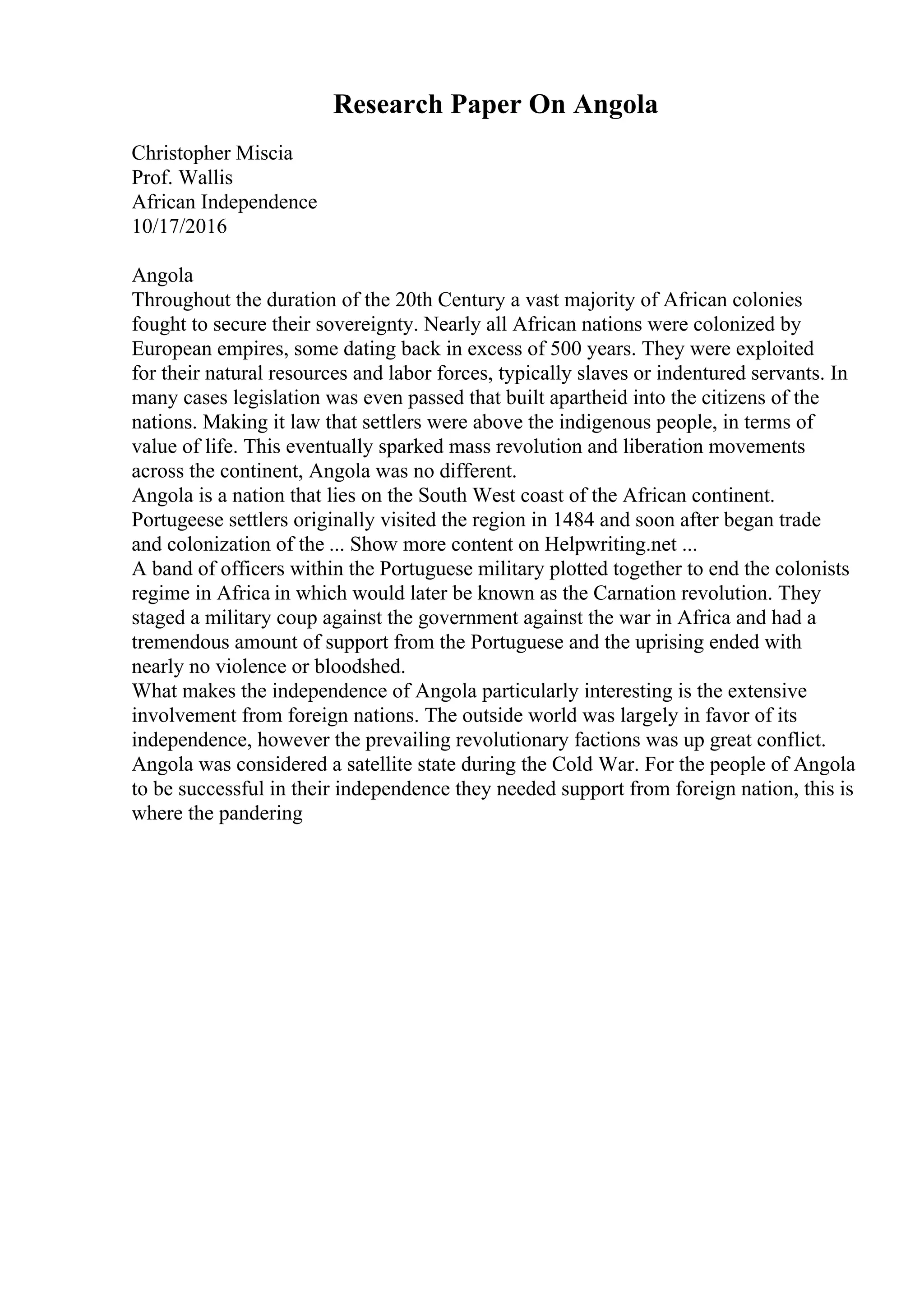 Research Paper On Angola
Christopher Miscia
Prof. Wallis
African Independence
10/17/2016
Angola
Throughout the duration of the 20th Century a vast majority of African colonies
fought to secure their sovereignty. Nearly all African nations were colonized by
European empires, some dating back in excess of 500 years. They were exploited
for their natural resources and labor forces, typically slaves or indentured servants. In
many cases legislation was even passed that built apartheid into the citizens of the
nations. Making it law that settlers were above the indigenous people, in terms of
value of life. This eventually sparked mass revolution and liberation movements
across the continent, Angola was no different.
Angola is a nation that lies on the South West coast of the African continent.
Portugeese settlers originally visited the region in 1484 and soon after began trade
and colonization of the ... Show more content on Helpwriting.net ...
A band of officers within the Portuguese military plotted together to end the colonists
regime in Africa in which would later be known as the Carnation revolution. They
staged a military coup against the government against the war in Africa and had a
tremendous amount of support from the Portuguese and the uprising ended with
nearly no violence or bloodshed.
What makes the independence of Angola particularly interesting is the extensive
involvement from foreign nations. The outside world was largely in favor of its
independence, however the prevailing revolutionary factions was up great conflict.
Angola was considered a satellite state during the Cold War. For the people of Angola
to be successful in their independence they needed support from foreign nation, this is
where the pandering
 