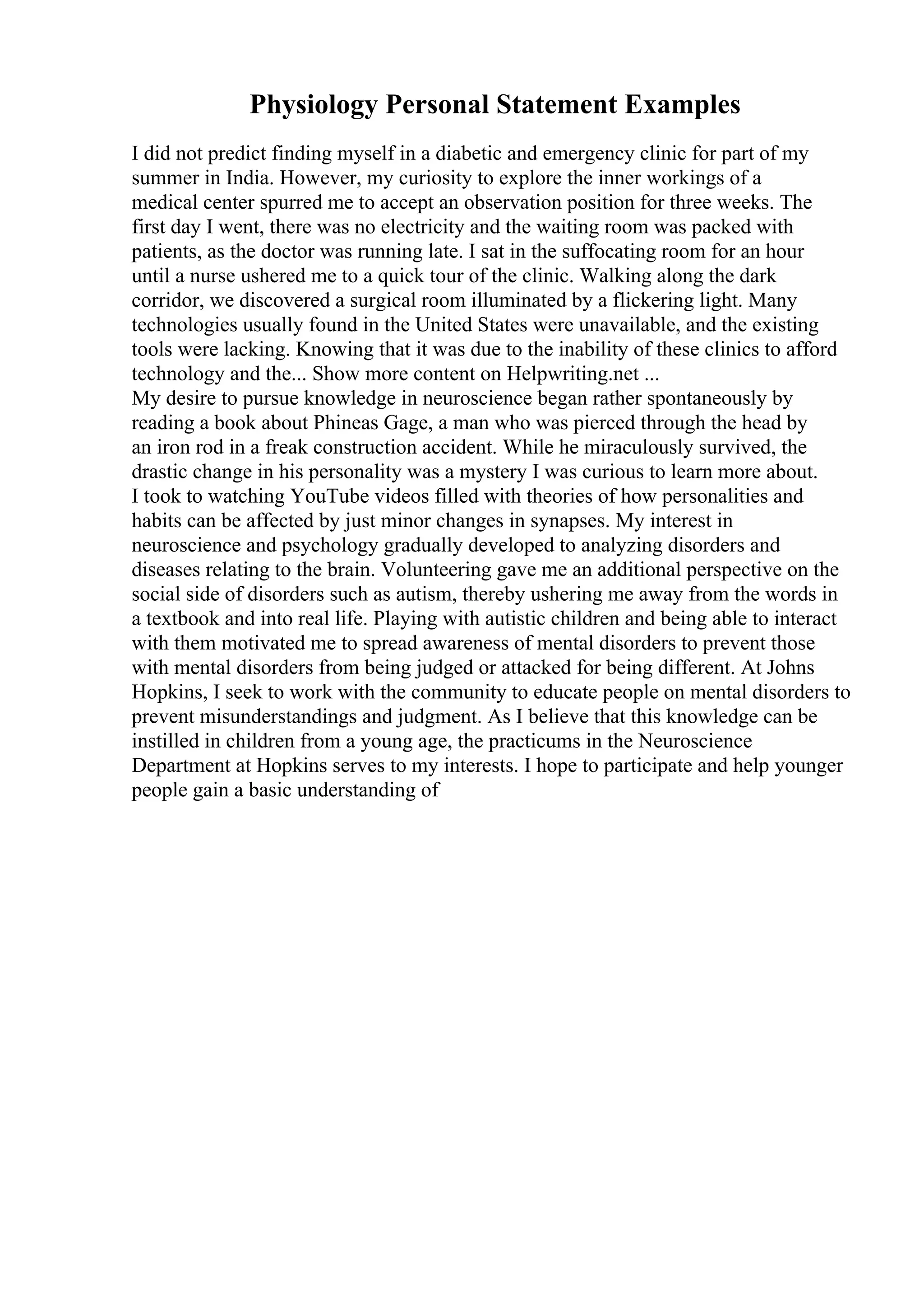 Physiology Personal Statement Examples
I did not predict finding myself in a diabetic and emergency clinic for part of my
summer in India. However, my curiosity to explore the inner workings of a
medical center spurred me to accept an observation position for three weeks. The
first day I went, there was no electricity and the waiting room was packed with
patients, as the doctor was running late. I sat in the suffocating room for an hour
until a nurse ushered me to a quick tour of the clinic. Walking along the dark
corridor, we discovered a surgical room illuminated by a flickering light. Many
technologies usually found in the United States were unavailable, and the existing
tools were lacking. Knowing that it was due to the inability of these clinics to afford
technology and the... Show more content on Helpwriting.net ...
My desire to pursue knowledge in neuroscience began rather spontaneously by
reading a book about Phineas Gage, a man who was pierced through the head by
an iron rod in a freak construction accident. While he miraculously survived, the
drastic change in his personality was a mystery I was curious to learn more about.
I took to watching YouTube videos filled with theories of how personalities and
habits can be affected by just minor changes in synapses. My interest in
neuroscience and psychology gradually developed to analyzing disorders and
diseases relating to the brain. Volunteering gave me an additional perspective on the
social side of disorders such as autism, thereby ushering me away from the words in
a textbook and into real life. Playing with autistic children and being able to interact
with them motivated me to spread awareness of mental disorders to prevent those
with mental disorders from being judged or attacked for being different. At Johns
Hopkins, I seek to work with the community to educate people on mental disorders to
prevent misunderstandings and judgment. As I believe that this knowledge can be
instilled in children from a young age, the practicums in the Neuroscience
Department at Hopkins serves to my interests. I hope to participate and help younger
people gain a basic understanding of
 