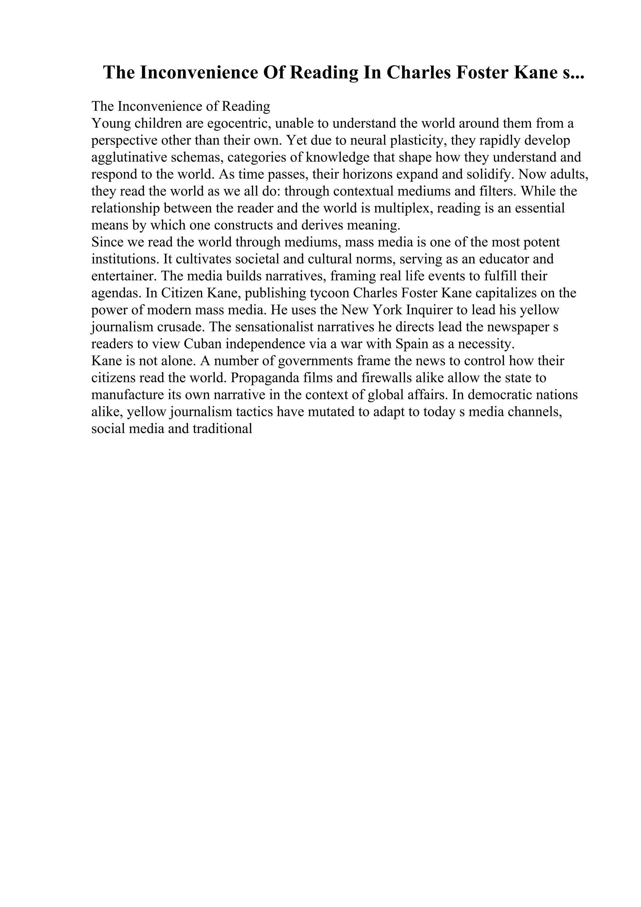 The Inconvenience Of Reading In Charles Foster Kane s...
The Inconvenience of Reading
Young children are egocentric, unable to understand the world around them from a
perspective other than their own. Yet due to neural plasticity, they rapidly develop
agglutinative schemas, categories of knowledge that shape how they understand and
respond to the world. As time passes, their horizons expand and solidify. Now adults,
they read the world as we all do: through contextual mediums and filters. While the
relationship between the reader and the world is multiplex, reading is an essential
means by which one constructs and derives meaning.
Since we read the world through mediums, mass media is one of the most potent
institutions. It cultivates societal and cultural norms, serving as an educator and
entertainer. The media builds narratives, framing real life events to fulfill their
agendas. In Citizen Kane, publishing tycoon Charles Foster Kane capitalizes on the
power of modern mass media. He uses the New York Inquirer to lead his yellow
journalism crusade. The sensationalist narratives he directs lead the newspaper s
readers to view Cuban independence via a war with Spain as a necessity.
Kane is not alone. A number of governments frame the news to control how their
citizens read the world. Propaganda films and firewalls alike allow the state to
manufacture its own narrative in the context of global affairs. In democratic nations
alike, yellow journalism tactics have mutated to adapt to today s media channels,
social media and traditional
 