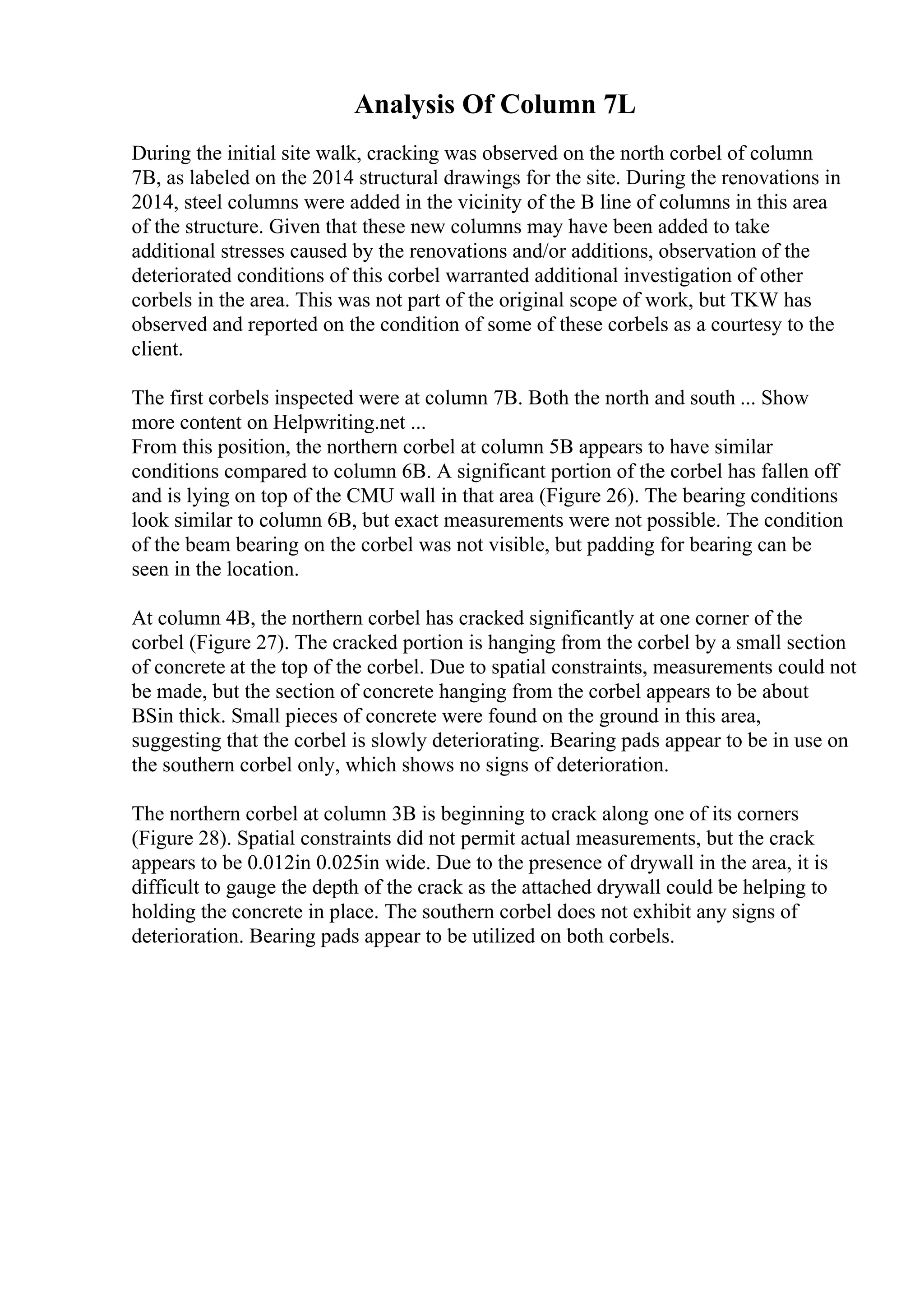 Analysis Of Column 7L
During the initial site walk, cracking was observed on the north corbel of column
7B, as labeled on the 2014 structural drawings for the site. During the renovations in
2014, steel columns were added in the vicinity of the B line of columns in this area
of the structure. Given that these new columns may have been added to take
additional stresses caused by the renovations and/or additions, observation of the
deteriorated conditions of this corbel warranted additional investigation of other
corbels in the area. This was not part of the original scope of work, but TKW has
observed and reported on the condition of some of these corbels as a courtesy to the
client.
The first corbels inspected were at column 7B. Both the north and south ... Show
more content on Helpwriting.net ...
From this position, the northern corbel at column 5B appears to have similar
conditions compared to column 6B. A significant portion of the corbel has fallen off
and is lying on top of the CMU wall in that area (Figure 26). The bearing conditions
look similar to column 6B, but exact measurements were not possible. The condition
of the beam bearing on the corbel was not visible, but padding for bearing can be
seen in the location.
At column 4B, the northern corbel has cracked significantly at one corner of the
corbel (Figure 27). The cracked portion is hanging from the corbel by a small section
of concrete at the top of the corbel. Due to spatial constraints, measurements could not
be made, but the section of concrete hanging from the corbel appears to be about
ВЅin thick. Small pieces of concrete were found on the ground in this area,
suggesting that the corbel is slowly deteriorating. Bearing pads appear to be in use on
the southern corbel only, which shows no signs of deterioration.
The northern corbel at column 3B is beginning to crack along one of its corners
(Figure 28). Spatial constraints did not permit actual measurements, but the crack
appears to be 0.012in 0.025in wide. Due to the presence of drywall in the area, it is
difficult to gauge the depth of the crack as the attached drywall could be helping to
holding the concrete in place. The southern corbel does not exhibit any signs of
deterioration. Bearing pads appear to be utilized on both corbels.
 