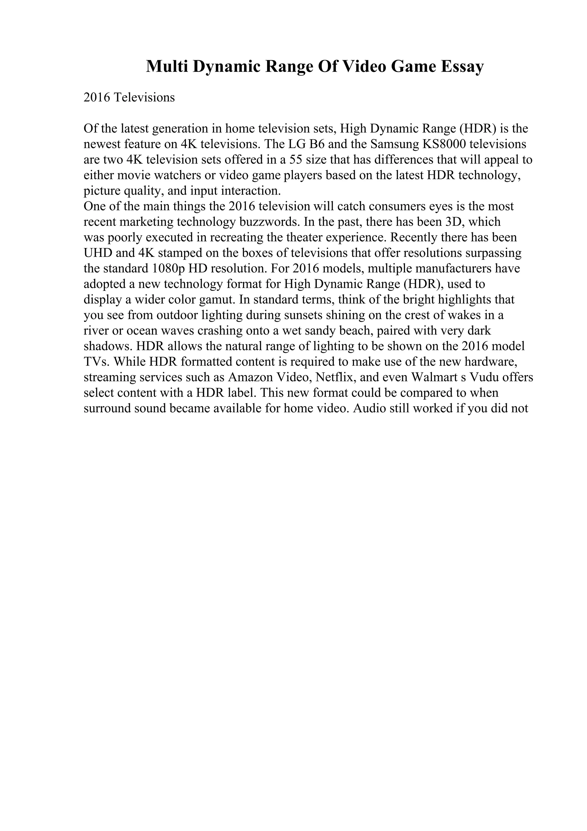 Multi Dynamic Range Of Video Game Essay
2016 Televisions
Of the latest generation in home television sets, High Dynamic Range (HDR) is the
newest feature on 4K televisions. The LG B6 and the Samsung KS8000 televisions
are two 4K television sets offered in a 55 size that has differences that will appeal to
either movie watchers or video game players based on the latest HDR technology,
picture quality, and input interaction.
One of the main things the 2016 television will catch consumers eyes is the most
recent marketing technology buzzwords. In the past, there has been 3D, which
was poorly executed in recreating the theater experience. Recently there has been
UHD and 4K stamped on the boxes of televisions that offer resolutions surpassing
the standard 1080p HD resolution. For 2016 models, multiple manufacturers have
adopted a new technology format for High Dynamic Range (HDR), used to
display a wider color gamut. In standard terms, think of the bright highlights that
you see from outdoor lighting during sunsets shining on the crest of wakes in a
river or ocean waves crashing onto a wet sandy beach, paired with very dark
shadows. HDR allows the natural range of lighting to be shown on the 2016 model
TVs. While HDR formatted content is required to make use of the new hardware,
streaming services such as Amazon Video, Netflix, and even Walmart s Vudu offers
select content with a HDR label. This new format could be compared to when
surround sound became available for home video. Audio still worked if you did not
 