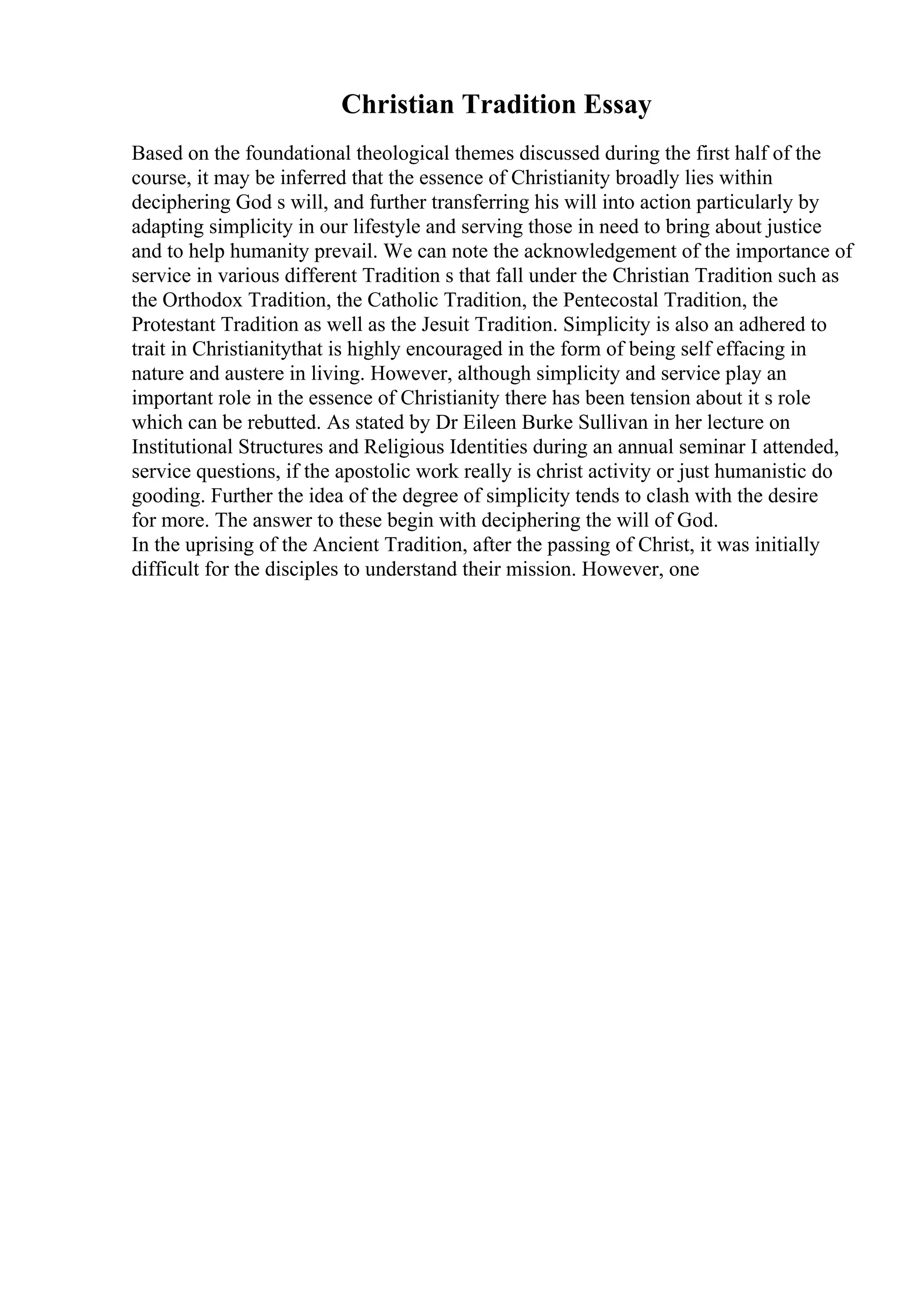 Christian Tradition Essay
Based on the foundational theological themes discussed during the first half of the
course, it may be inferred that the essence of Christianity broadly lies within
deciphering God s will, and further transferring his will into action particularly by
adapting simplicity in our lifestyle and serving those in need to bring about justice
and to help humanity prevail. We can note the acknowledgement of the importance of
service in various different Tradition s that fall under the Christian Tradition such as
the Orthodox Tradition, the Catholic Tradition, the Pentecostal Tradition, the
Protestant Tradition as well as the Jesuit Tradition. Simplicity is also an adhered to
trait in Christianitythat is highly encouraged in the form of being self effacing in
nature and austere in living. However, although simplicity and service play an
important role in the essence of Christianity there has been tension about it s role
which can be rebutted. As stated by Dr Eileen Burke Sullivan in her lecture on
Institutional Structures and Religious Identities during an annual seminar I attended,
service questions, if the apostolic work really is christ activity or just humanistic do
gooding. Further the idea of the degree of simplicity tends to clash with the desire
for more. The answer to these begin with deciphering the will of God.
In the uprising of the Ancient Tradition, after the passing of Christ, it was initially
difficult for the disciples to understand their mission. However, one
 