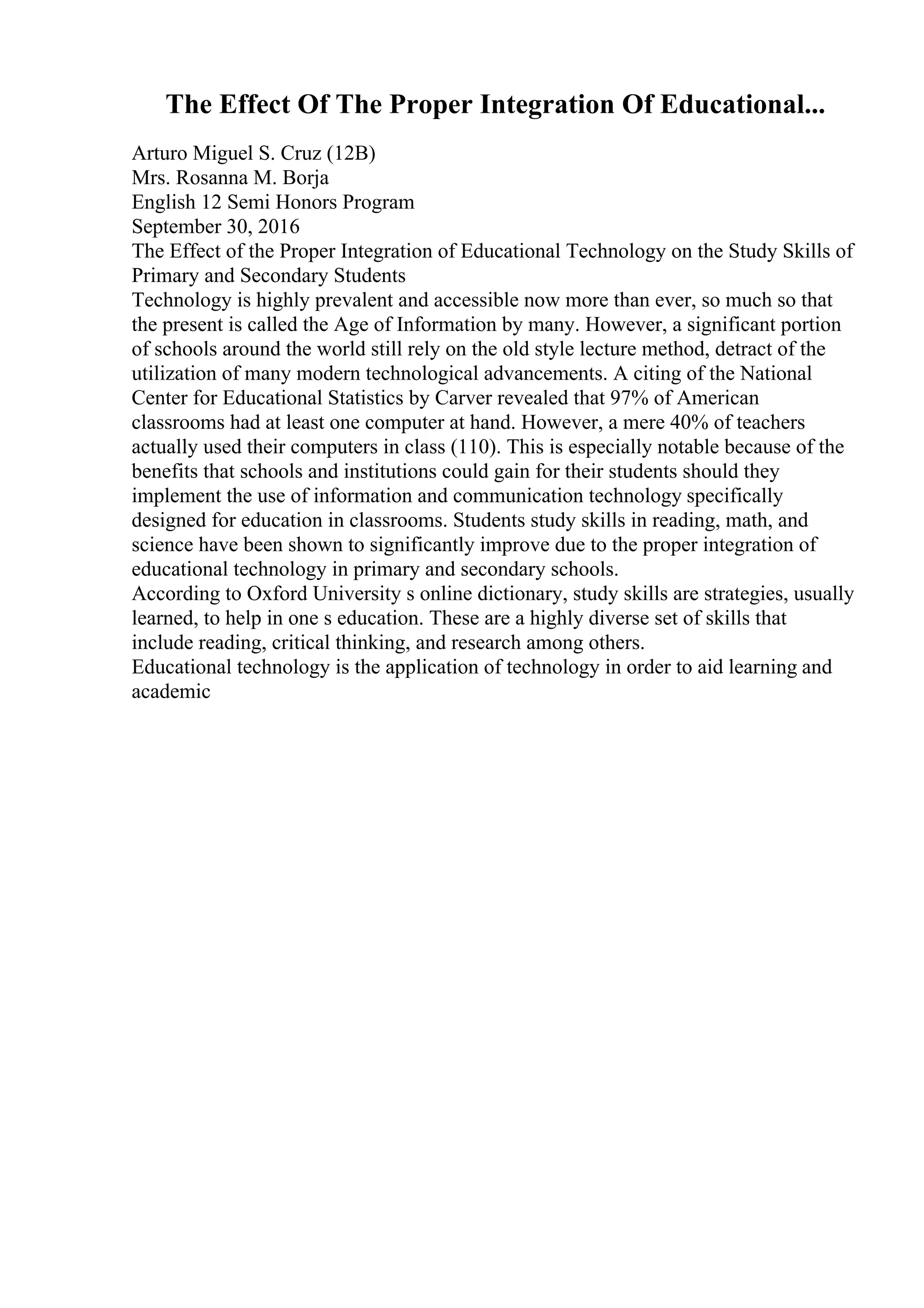 The Effect Of The Proper Integration Of Educational...
Arturo Miguel S. Cruz (12B)
Mrs. Rosanna M. Borja
English 12 Semi Honors Program
September 30, 2016
The Effect of the Proper Integration of Educational Technology on the Study Skills of
Primary and Secondary Students
Technology is highly prevalent and accessible now more than ever, so much so that
the present is called the Age of Information by many. However, a significant portion
of schools around the world still rely on the old style lecture method, detract of the
utilization of many modern technological advancements. A citing of the National
Center for Educational Statistics by Carver revealed that 97% of American
classrooms had at least one computer at hand. However, a mere 40% of teachers
actually used their computers in class (110). This is especially notable because of the
benefits that schools and institutions could gain for their students should they
implement the use of information and communication technology specifically
designed for education in classrooms. Students study skills in reading, math, and
science have been shown to significantly improve due to the proper integration of
educational technology in primary and secondary schools.
According to Oxford University s online dictionary, study skills are strategies, usually
learned, to help in one s education. These are a highly diverse set of skills that
include reading, critical thinking, and research among others.
Educational technology is the application of technology in order to aid learning and
academic
 