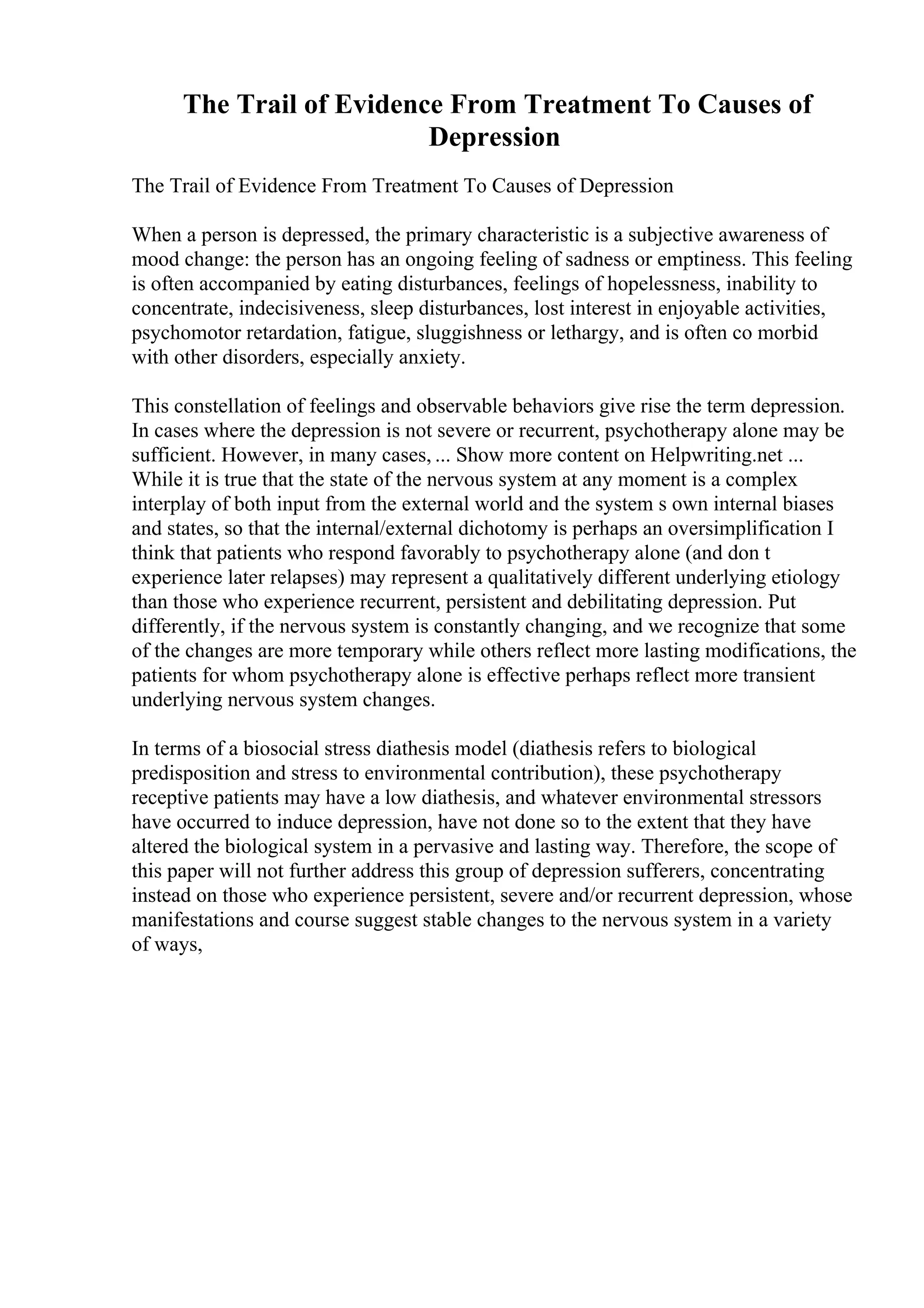 The Trail of Evidence From Treatment To Causes of
Depression
The Trail of Evidence From Treatment To Causes of Depression
When a person is depressed, the primary characteristic is a subjective awareness of
mood change: the person has an ongoing feeling of sadness or emptiness. This feeling
is often accompanied by eating disturbances, feelings of hopelessness, inability to
concentrate, indecisiveness, sleep disturbances, lost interest in enjoyable activities,
psychomotor retardation, fatigue, sluggishness or lethargy, and is often co morbid
with other disorders, especially anxiety.
This constellation of feelings and observable behaviors give rise the term depression.
In cases where the depression is not severe or recurrent, psychotherapy alone may be
sufficient. However, in many cases, ... Show more content on Helpwriting.net ...
While it is true that the state of the nervous system at any moment is a complex
interplay of both input from the external world and the system s own internal biases
and states, so that the internal/external dichotomy is perhaps an oversimplification I
think that patients who respond favorably to psychotherapy alone (and don t
experience later relapses) may represent a qualitatively different underlying etiology
than those who experience recurrent, persistent and debilitating depression. Put
differently, if the nervous system is constantly changing, and we recognize that some
of the changes are more temporary while others reflect more lasting modifications, the
patients for whom psychotherapy alone is effective perhaps reflect more transient
underlying nervous system changes.
In terms of a biosocial stress diathesis model (diathesis refers to biological
predisposition and stress to environmental contribution), these psychotherapy
receptive patients may have a low diathesis, and whatever environmental stressors
have occurred to induce depression, have not done so to the extent that they have
altered the biological system in a pervasive and lasting way. Therefore, the scope of
this paper will not further address this group of depression sufferers, concentrating
instead on those who experience persistent, severe and/or recurrent depression, whose
manifestations and course suggest stable changes to the nervous system in a variety
of ways,
 