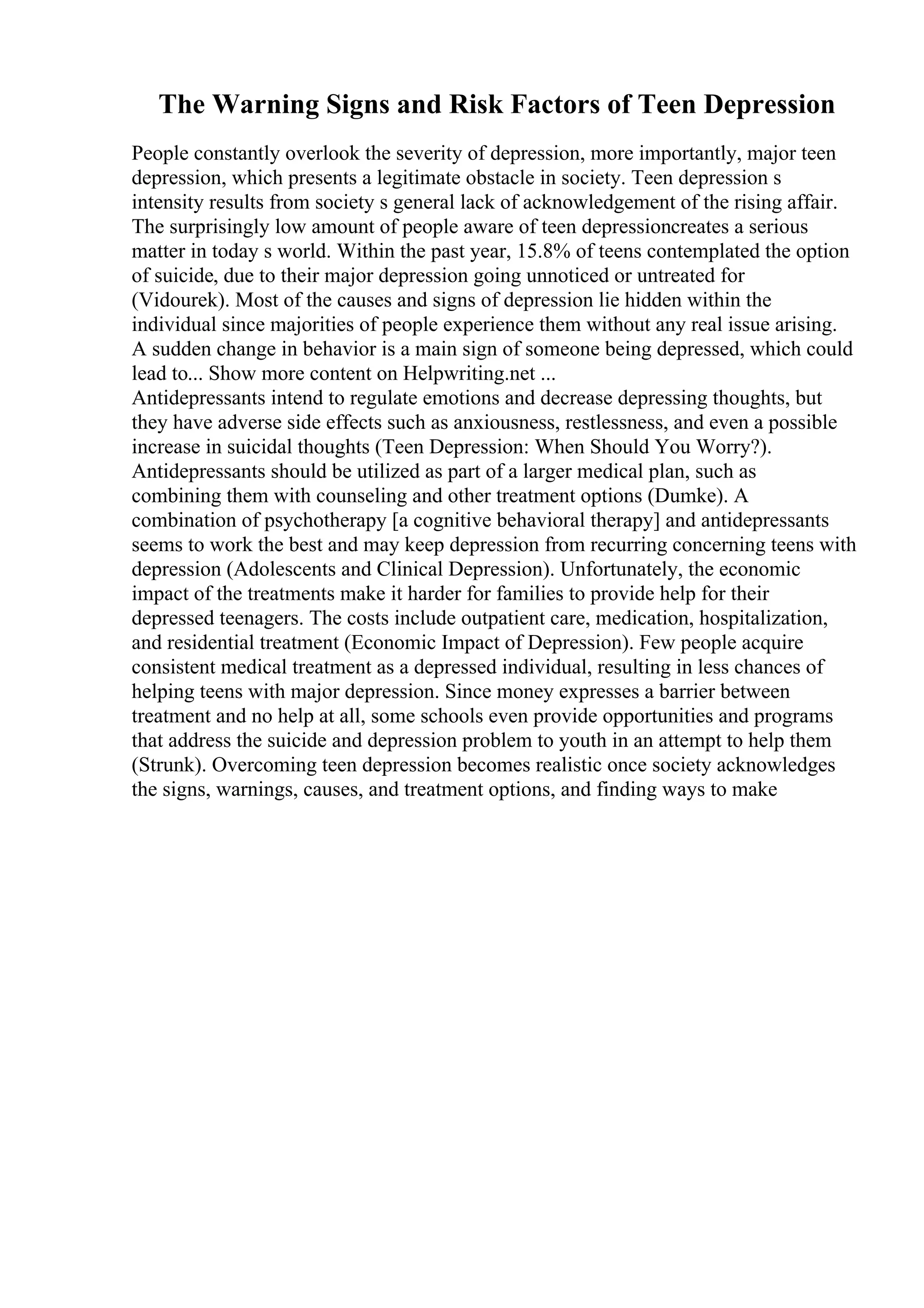 The Warning Signs and Risk Factors of Teen Depression
People constantly overlook the severity of depression, more importantly, major teen
depression, which presents a legitimate obstacle in society. Teen depression s
intensity results from society s general lack of acknowledgement of the rising affair.
The surprisingly low amount of people aware of teen depressioncreates a serious
matter in today s world. Within the past year, 15.8% of teens contemplated the option
of suicide, due to their major depression going unnoticed or untreated for
(Vidourek). Most of the causes and signs of depression lie hidden within the
individual since majorities of people experience them without any real issue arising.
A sudden change in behavior is a main sign of someone being depressed, which could
lead to... Show more content on Helpwriting.net ...
Antidepressants intend to regulate emotions and decrease depressing thoughts, but
they have adverse side effects such as anxiousness, restlessness, and even a possible
increase in suicidal thoughts (Teen Depression: When Should You Worry?).
Antidepressants should be utilized as part of a larger medical plan, such as
combining them with counseling and other treatment options (Dumke). A
combination of psychotherapy [a cognitive behavioral therapy] and antidepressants
seems to work the best and may keep depression from recurring concerning teens with
depression (Adolescents and Clinical Depression). Unfortunately, the economic
impact of the treatments make it harder for families to provide help for their
depressed teenagers. The costs include outpatient care, medication, hospitalization,
and residential treatment (Economic Impact of Depression). Few people acquire
consistent medical treatment as a depressed individual, resulting in less chances of
helping teens with major depression. Since money expresses a barrier between
treatment and no help at all, some schools even provide opportunities and programs
that address the suicide and depression problem to youth in an attempt to help them
(Strunk). Overcoming teen depression becomes realistic once society acknowledges
the signs, warnings, causes, and treatment options, and finding ways to make
 
