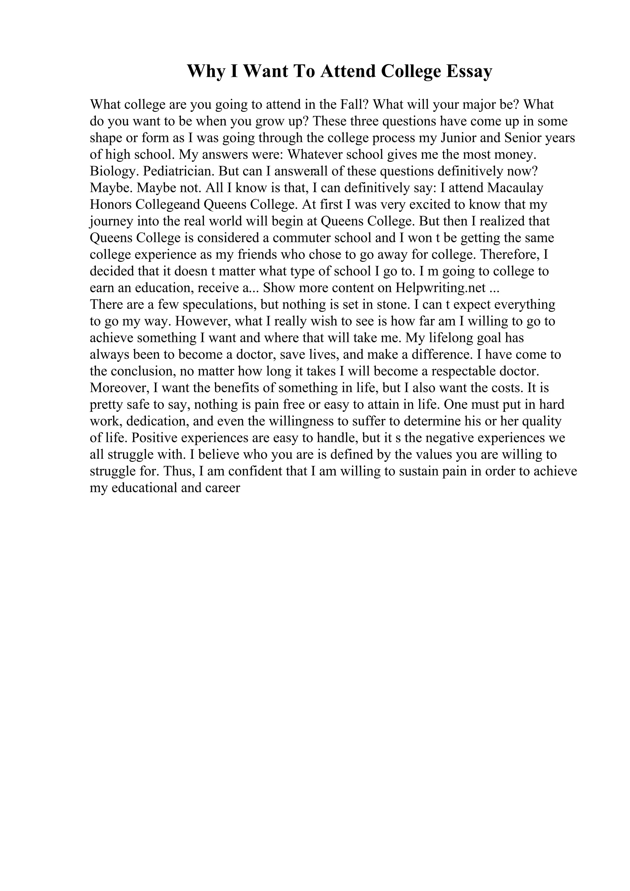 Why I Want To Attend College Essay
What college are you going to attend in the Fall? What will your major be? What
do you want to be when you grow up? These three questions have come up in some
shape or form as I was going through the college process my Junior and Senior years
of high school. My answers were: Whatever school gives me the most money.
Biology. Pediatrician. But can I answerall of these questions definitively now?
Maybe. Maybe not. All I know is that, I can definitively say: I attend Macaulay
Honors Collegeand Queens College. At first I was very excited to know that my
journey into the real world will begin at Queens College. But then I realized that
Queens College is considered a commuter school and I won t be getting the same
college experience as my friends who chose to go away for college. Therefore, I
decided that it doesn t matter what type of school I go to. I m going to college to
earn an education, receive a... Show more content on Helpwriting.net ...
There are a few speculations, but nothing is set in stone. I can t expect everything
to go my way. However, what I really wish to see is how far am I willing to go to
achieve something I want and where that will take me. My lifelong goal has
always been to become a doctor, save lives, and make a difference. I have come to
the conclusion, no matter how long it takes I will become a respectable doctor.
Moreover, I want the benefits of something in life, but I also want the costs. It is
pretty safe to say, nothing is pain free or easy to attain in life. One must put in hard
work, dedication, and even the willingness to suffer to determine his or her quality
of life. Positive experiences are easy to handle, but it s the negative experiences we
all struggle with. I believe who you are is defined by the values you are willing to
struggle for. Thus, I am confident that I am willing to sustain pain in order to achieve
my educational and career
 