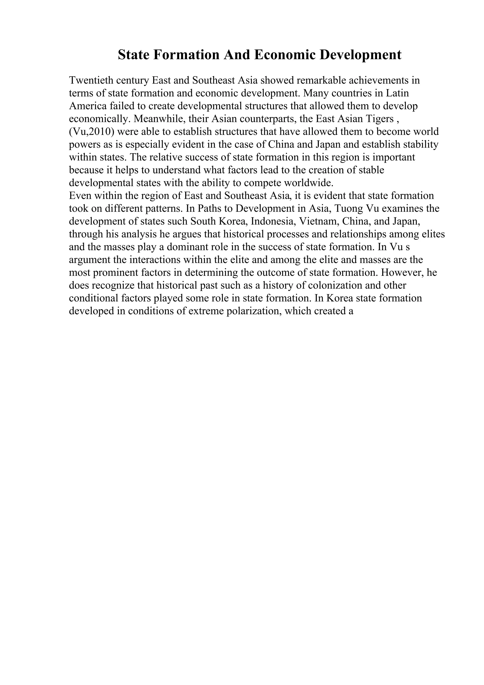 State Formation And Economic Development
Twentieth century East and Southeast Asia showed remarkable achievements in
terms of state formation and economic development. Many countries in Latin
America failed to create developmental structures that allowed them to develop
economically. Meanwhile, their Asian counterparts, the East Asian Tigers ,
(Vu,2010) were able to establish structures that have allowed them to become world
powers as is especially evident in the case of China and Japan and establish stability
within states. The relative success of state formation in this region is important
because it helps to understand what factors lead to the creation of stable
developmental states with the ability to compete worldwide.
Even within the region of East and Southeast Asia, it is evident that state formation
took on different patterns. In Paths to Development in Asia, Tuong Vu examines the
development of states such South Korea, Indonesia, Vietnam, China, and Japan,
through his analysis he argues that historical processes and relationships among elites
and the masses play a dominant role in the success of state formation. In Vu s
argument the interactions within the elite and among the elite and masses are the
most prominent factors in determining the outcome of state formation. However, he
does recognize that historical past such as a history of colonization and other
conditional factors played some role in state formation. In Korea state formation
developed in conditions of extreme polarization, which created a
 