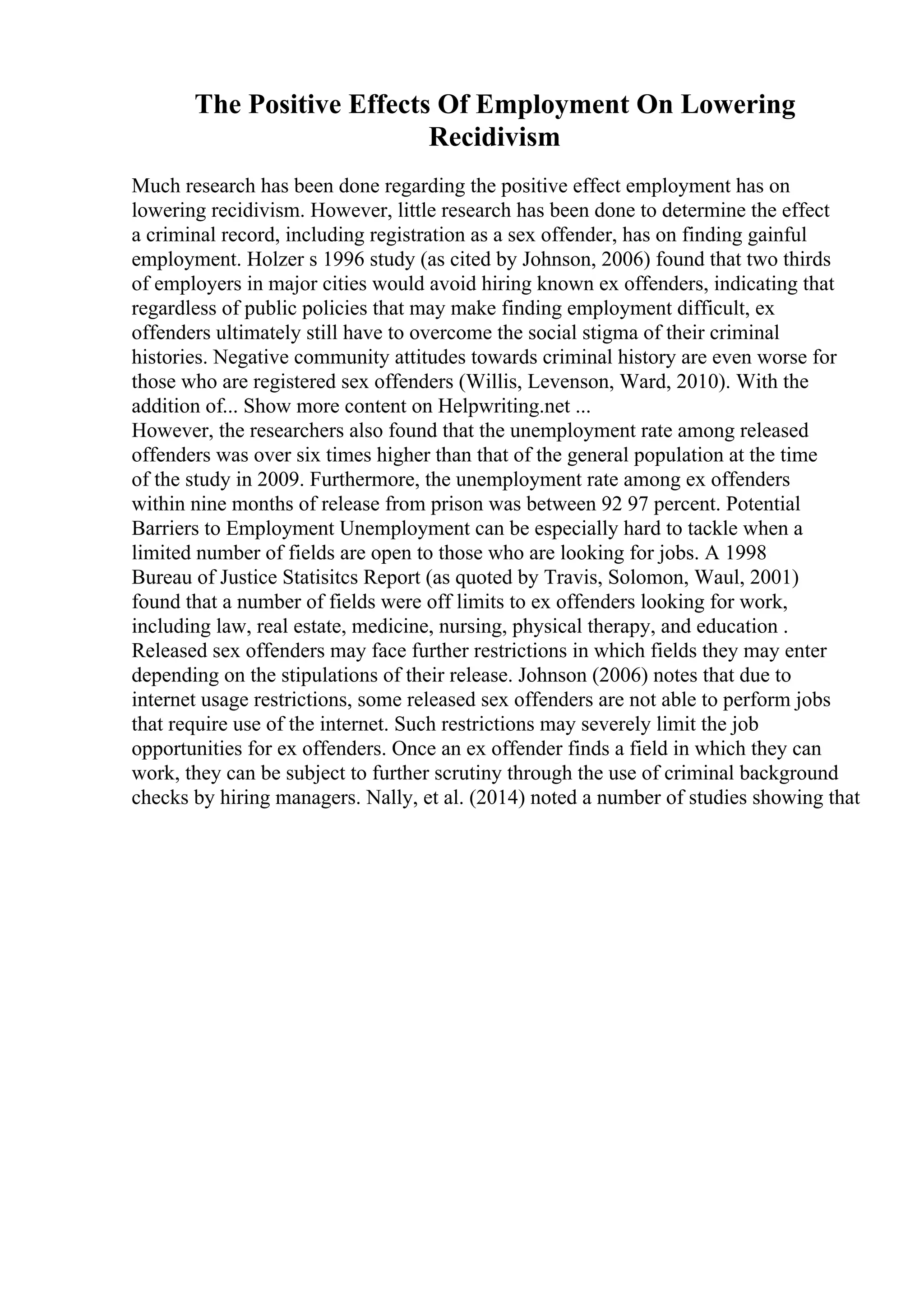 The Positive Effects Of Employment On Lowering
Recidivism
Much research has been done regarding the positive effect employment has on
lowering recidivism. However, little research has been done to determine the effect
a criminal record, including registration as a sex offender, has on finding gainful
employment. Holzer s 1996 study (as cited by Johnson, 2006) found that two thirds
of employers in major cities would avoid hiring known ex offenders, indicating that
regardless of public policies that may make finding employment difficult, ex
offenders ultimately still have to overcome the social stigma of their criminal
histories. Negative community attitudes towards criminal history are even worse for
those who are registered sex offenders (Willis, Levenson, Ward, 2010). With the
addition of... Show more content on Helpwriting.net ...
However, the researchers also found that the unemployment rate among released
offenders was over six times higher than that of the general population at the time
of the study in 2009. Furthermore, the unemployment rate among ex offenders
within nine months of release from prison was between 92 97 percent. Potential
Barriers to Employment Unemployment can be especially hard to tackle when a
limited number of fields are open to those who are looking for jobs. A 1998
Bureau of Justice Statisitcs Report (as quoted by Travis, Solomon, Waul, 2001)
found that a number of fields were off limits to ex offenders looking for work,
including law, real estate, medicine, nursing, physical therapy, and education .
Released sex offenders may face further restrictions in which fields they may enter
depending on the stipulations of their release. Johnson (2006) notes that due to
internet usage restrictions, some released sex offenders are not able to perform jobs
that require use of the internet. Such restrictions may severely limit the job
opportunities for ex offenders. Once an ex offender finds a field in which they can
work, they can be subject to further scrutiny through the use of criminal background
checks by hiring managers. Nally, et al. (2014) noted a number of studies showing that
 