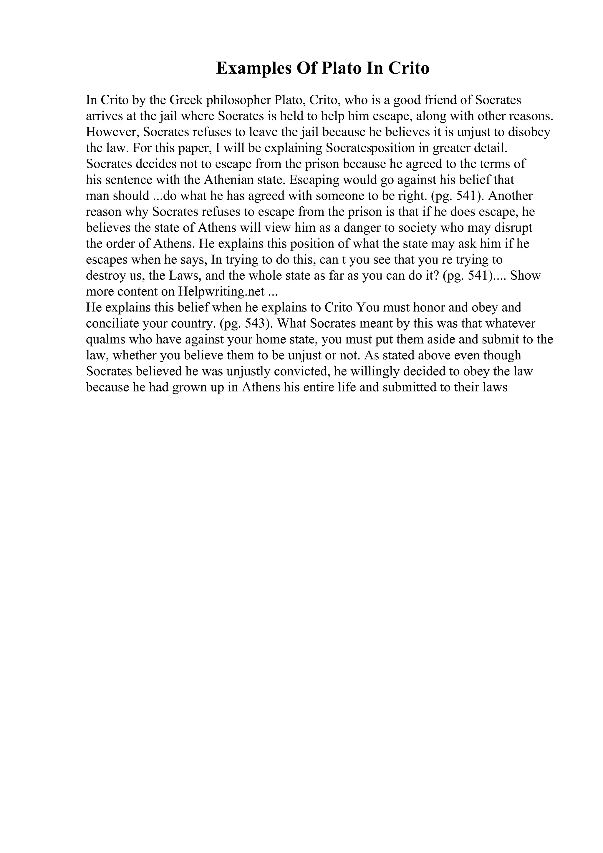 Examples Of Plato In Crito
In Crito by the Greek philosopher Plato, Crito, who is a good friend of Socrates
arrives at the jail where Socrates is held to help him escape, along with other reasons.
However, Socrates refuses to leave the jail because he believes it is unjust to disobey
the law. For this paper, I will be explaining Socratesposition in greater detail.
Socrates decides not to escape from the prison because he agreed to the terms of
his sentence with the Athenian state. Escaping would go against his belief that
man should ...do what he has agreed with someone to be right. (pg. 541). Another
reason why Socrates refuses to escape from the prison is that if he does escape, he
believes the state of Athens will view him as a danger to society who may disrupt
the order of Athens. He explains this position of what the state may ask him if he
escapes when he says, In trying to do this, can t you see that you re trying to
destroy us, the Laws, and the whole state as far as you can do it? (pg. 541).... Show
more content on Helpwriting.net ...
He explains this belief when he explains to Crito You must honor and obey and
conciliate your country. (pg. 543). What Socrates meant by this was that whatever
qualms who have against your home state, you must put them aside and submit to the
law, whether you believe them to be unjust or not. As stated above even though
Socrates believed he was unjustly convicted, he willingly decided to obey the law
because he had grown up in Athens his entire life and submitted to their laws
 
