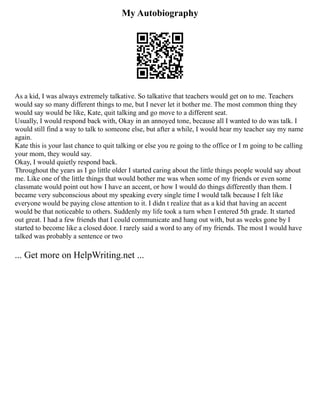 My Autobiography
As a kid, I was always extremely talkative. So talkative that teachers would get on to me. Teachers
would say so many different things to me, but I never let it bother me. The most common thing they
would say would be like, Kate, quit talking and go move to a different seat.
Usually, I would respond back with, Okay in an annoyed tone, because all I wanted to do was talk. I
would still find a way to talk to someone else, but after a while, I would hear my teacher say my name
again.
Kate this is your last chance to quit talking or else you re going to the office or I m going to be calling
your mom, they would say.
Okay, I would quietly respond back.
Throughout the years as I go little older I started caring about the little things people would say about
me. Like one of the little things that would bother me was when some of my friends or even some
classmate would point out how I have an accent, or how I would do things differently than them. I
became very subconscious about my speaking every single time I would talk because I felt like
everyone would be paying close attention to it. I didn t realize that as a kid that having an accent
would be that noticeable to others. Suddenly my life took a turn when I entered 5th grade. It started
out great. I had a few friends that I could communicate and hang out with, but as weeks gone by I
started to become like a closed door. I rarely said a word to any of my friends. The most I would have
talked was probably a sentence or two
... Get more on HelpWriting.net ...
 