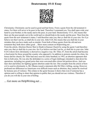 Deuteronomy 15-11 Essay
Christianity. Christianity can be used in good and bad forms. From a quote from the old testament it
states, For there will never to be poor in the land. Therefore I command you, You shall open wide your
hand to your brother, to the needy and to the poor, in your land. Deuteronomy 15:11, this means that
there are the poor people out in the world and we should help to the needy and the poor. Then from the
quote from the new testament it states, I said therefore unto you, that ye shall die in your sins: for if ye
believe not that I am he, ye shall die in your sins. John 8:24, this means that you shall die in your
mistakes that you have made such as murder. From both of these quotes from the old and new
testament they both show either good ... Show more content on Helpwriting.net ...
From the article, Abortion Doctor Shot to Death in Kansas Church by using the quote I said therefore
unto you, that ye shall die in your sins: for if ye believe not that I am he, ye shall die in your sins. John
8:24 it shows how christianity is showed in a negative way. Dr. Tiller, 67, from the article had become
a focal point for those around the country who opposed it. In addition to protests outside his clinic, his
house and his church, Dr. Tiller had once seen his clinic bombed; in 1993, an abortion opponent shot
him in both arms. He was also the defendant in a series of legal challenges intended to shut down his
operations, including two grand juries that were convened after citizen led petition drives. And was
later shot and killed, for fighting against abortion under the law. One example from the article of how
evil is used in christianity is, Mr. Obama issued a statement after Dr.Tiller s killing, saying, However
profound our differences as Americans over difficult issues such as abortion, they cannot be resolved
by heinous acts of violence. This relates to the quote because it shows that even if someone has a
opinion and is willing to share that opinion in public that you should not use violence. Therefore if
you do you will die in your sins of killing
... Get more on HelpWriting.net ...
 