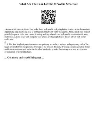 What Are The Four Levels Of Protein Structure
. Amino acids have attributes that make them hydrophilic or hydrophobic. Amino acids that contain
electrically side chains are able to connect or attract with water molecules. Amino acids that contain
partial charges or polar side chains, forming hydrogen bonds, are hydrophilic or attract with water
molecules. Amino acids with nonpolar side chains are hydrophobic or do not attract with water
molecules.
2.
2. 3. The four levels of protein structure are primary, secondary, tertiary, and quaternary. All of the
levels are made from the primary structure of the protein. Primary structure contains covalent bonds
and is the foundation and basis for the other levels of a protein. Secondary structure is a repeated
continuation of a peptide chain.
... Get more on HelpWriting.net ...
 