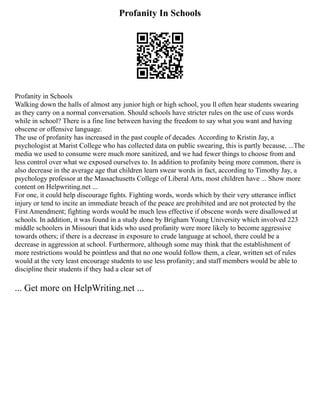 Profanity In Schools
Profanity in Schools
Walking down the halls of almost any junior high or high school, you ll often hear students swearing
as they carry on a normal conversation. Should schools have stricter rules on the use of cuss words
while in school? There is a fine line between having the freedom to say what you want and having
obscene or offensive language.
The use of profanity has increased in the past couple of decades. According to Kristin Jay, a
psychologist at Marist College who has collected data on public swearing, this is partly because, ...The
media we used to consume were much more sanitized, and we had fewer things to choose from and
less control over what we exposed ourselves to. In addition to profanity being more common, there is
also decrease in the average age that children learn swear words in fact, according to Timothy Jay, a
psychology professor at the Massachusetts College of Liberal Arts, most children have ... Show more
content on Helpwriting.net ...
For one, it could help discourage fights. Fighting words, words which by their very utterance inflict
injury or tend to incite an immediate breach of the peace are prohibited and are not protected by the
First Amendment; fighting words would be much less effective if obscene words were disallowed at
schools. In addition, it was found in a study done by Brigham Young University which involved 223
middle schoolers in Missouri that kids who used profanity were more likely to become aggressive
towards others; if there is a decrease in exposure to crude language at school, there could be a
decrease in aggression at school. Furthermore, although some may think that the establishment of
more restrictions would be pointless and that no one would follow them, a clear, written set of rules
would at the very least encourage students to use less profanity; and staff members would be able to
discipline their students if they had a clear set of
... Get more on HelpWriting.net ...
 