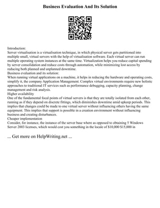 Business Evaluation And Its Solution
Introduction:
Server virtualisation is a virtualisation technique, in which physical server gets partitioned into
multiple small, virtual servers with the help of virtualisation software. Each virtual server can run
multiple operating system instances at the same time. Virtualization helps you reduce capital spending
by server consolidation and reduce costs through automation, while minimizing lost access by
reducing both planned and unplanned downtime.
Business evaluation and its solution:
When running virtual applications on a machine, it helps in reducing the hardware and operating costs,
simplify it, the company Application Management. Complex virtual environments require new holistic
approaches to traditional IT services such as performance debugging, capacity planning, change
management and risk analysis.
Higher availability
One of the fundamental focal points of virtual servers is that they are totally isolated from each other,
running as if they depend on discrete fittings, which diminishes downtime amid upkeep periods. This
implies that changes could be made to one virtual server without influencing others having the same
equipment. This implies that support is possible in a creation environment without influencing
business and creating disturbances.
Cheaper implementation
Consider, for instance, the instance of the server base where as opposed to obtaining 5 Windows
Server 2003 licenses, which would cost you something in the locale of $10,000 $15,000 in
... Get more on HelpWriting.net ...
 