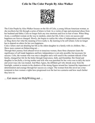 Celie In The Color Purple By Alice Walker
The Color Purple by Alice Walker focuses on the life of Celie, a young African American woman, as
she recollects her life through a series of letters to God. As a victim of rape and emotional abuse from
her husband and father, Celie no longer feels any true emotions and lives in fear of men. When Shug
Avery, a confident woman on the way to stardom, enters her life, Celie s views on success and
happiness are forever changed. Slowly, she begins to realize the value of independence and friendship
as Shug shows her what the meaning of love really is. By learning to be self reliant, Celie no longer
has to depend on others for her own happiness.
Celie s letters start out detailing her life as the oldest daughter in a family with six children. She ...
Show more content on Helpwriting.net ...
Through their journey from abused wives to tenacious women, these three characters learn the
significance of self made happiness and how independence is not only possible, but necessary for
success. Celie, the woman who was once a daughter and a wife used to the constant ridicule of her
family, changed her life for the better through forgiveness, faith, and friendship. Her friend and
daughter in law,Sofia, a loving mother and wife who was punished for her voice rose to defy the racist
and sexist ways she was treated. And Mary Agnes, the diffident girl who shrunk away from the
limelight, content to remain in the shadows of the strong figures around her, learned the importance of
determination and courage through her success as a singer. The woman from this novel are a true
testament to how women s rights have progressed over the last two centuries and how much farther
they have to
... Get more on HelpWriting.net ...
 