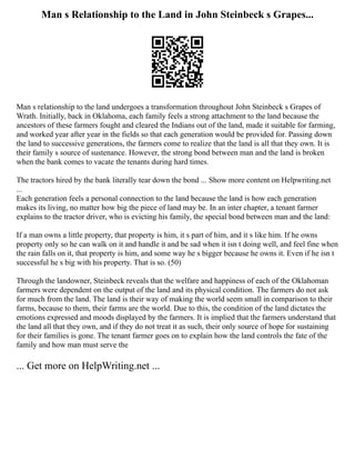 Man s Relationship to the Land in John Steinbeck s Grapes...
Man s relationship to the land undergoes a transformation throughout John Steinbeck s Grapes of
Wrath. Initially, back in Oklahoma, each family feels a strong attachment to the land because the
ancestors of these farmers fought and cleared the Indians out of the land, made it suitable for farming,
and worked year after year in the fields so that each generation would be provided for. Passing down
the land to successive generations, the farmers come to realize that the land is all that they own. It is
their family s source of sustenance. However, the strong bond between man and the land is broken
when the bank comes to vacate the tenants during hard times.
The tractors hired by the bank literally tear down the bond ... Show more content on Helpwriting.net
...
Each generation feels a personal connection to the land because the land is how each generation
makes its living, no matter how big the piece of land may be. In an inter chapter, a tenant farmer
explains to the tractor driver, who is evicting his family, the special bond between man and the land:
If a man owns a little property, that property is him, it s part of him, and it s like him. If he owns
property only so he can walk on it and handle it and be sad when it isn t doing well, and feel fine when
the rain falls on it, that property is him, and some way he s bigger because he owns it. Even if he isn t
successful he s big with his property. That is so. (50)
Through the landowner, Steinbeck reveals that the welfare and happiness of each of the Oklahoman
farmers were dependent on the output of the land and its physical condition. The farmers do not ask
for much from the land. The land is their way of making the world seem small in comparison to their
farms, because to them, their farms are the world. Due to this, the condition of the land dictates the
emotions expressed and moods displayed by the farmers. It is implied that the farmers understand that
the land all that they own, and if they do not treat it as such, their only source of hope for sustaining
for their families is gone. The tenant farmer goes on to explain how the land controls the fate of the
family and how man must serve the
... Get more on HelpWriting.net ...
 