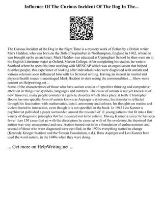 Influence Of The Curious Incident Of The Dog In The...
The Curious Incident of the Dog in the Night Time is a mystery work of fiction by a British writer
Mark Haddon, who was born on the 26th of September in Northampton, England in 1962, where he
was brought up by an architect. Mark Haddon was educated at Uppingham School he then went on to
his English Literature major at Oxford, Merton College. After completing his studies, he went to
Scotland where he spent his time working with MENCAP which was an organisation that helped
disabled people, this experience of looking after individuals who were diagnosed with autism and
various sclerosis soon influenced him with his fictional writing. Having an interest in mental and
physical health issues it encouraged Mark Haddon to start seeing the commonalities ... Show more
content on Helpwriting.net ...
Some of the characteristics of those who have autism consist of repetitive thinking and compulsive
attention in things like symbols, languages and numbers. The cause of autism is not yet known as of
now, however, many people consider it a genetic disorder which takes place at birth. Christopher
Boone has one specific form of autism known as Asperger s syndrome, his disorder is reflected
through his fascination with mathematics, detail, astronomy and colours; his thoughts on routine and
violent hatred to interaction, even though it is not specified in the book. In 1943 Leo Kanner a
psychiatrist published a paper surrounded around the research of 11 young patients that fit into a fine
variety of diagnostic principles that he measured out to be autistic. During Kanner s career he has seen
fewer than 150 cases that go with the description he came up with of the syndrome, he theorised that
autism was very unsupported and rare. Autism turned out to be a foundation of embarrassment and
several of those who were diagnosed were certified; in the 1970s everything started to change
(Kennedy Krieger Institute and the Simons Foundation, n.d.). Hans Asperger and Leo Kanner both
used the word autism, in the 1940s when they were doing
... Get more on HelpWriting.net ...
 