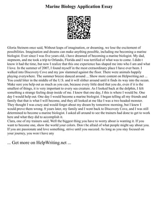 Marine Biology Application Essay
Gloria Steinem once said, Without leaps of imagination, or dreaming, we lose the excitement of
possibilities. Imagination and dreams can make anything possible, including me becoming a marine
biologist. Ever since I was five years old, i have dreamed of becoming a marine biologist. My dad,
stepmom, and me took a trip to Orlando, Florida and I was terrified of what was to come. I didn t
know it had the time, but now I realize that this one experience has shaped me into who I am and what
I love. In the summer of 2007, I found myself in the most extraordinary place I have ever been. I
walked into Discovery Cove and my jaw slammed against the floor. There were animals happily
playing everywhere. The summer breeze danced around ... Show more content on Helpwriting.net ...
You could litter in the middle of the U.S. and it will slither around until it finds its way into the ocean.
Make sure you help out as much as you can, because every little deed that you do, even if it is the
smallest of things, it is very important to every sea creature. As I looked back at the dolphin, I felt
something a strange feeling deep inside of me. I knew that one day, I this is where I would be. One
day I would help out. One day I would become a marine biologist. I began telling all my friends and
family that that is what I will become, and they all looked at me like I was a two headed monster.
They thought I was crazy and would forget about my dream by tomorrow morning, but I knew I
would prove them wrong. 8 years later, my family and I went back to Discovery Cove, and I was still
determined to become a marine biologist. I asked all around to see the trainers had done to get to work
here and what they did to accomplish it.
Clara, one of my trainers said, Well the biggest thing you have to worry about is wanting it. If you
want to become one, show the world your colors. Don t be afraid of what people might say about you.
If you are passionate and love something, strive until you succeed. As long as you stay focused on
your journey, you won t have any
... Get more on HelpWriting.net ...
 