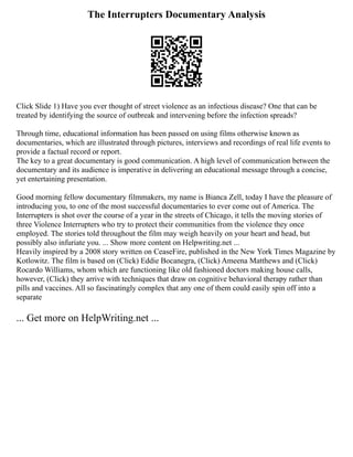 The Interrupters Documentary Analysis
Click Slide 1) Have you ever thought of street violence as an infectious disease? One that can be
treated by identifying the source of outbreak and intervening before the infection spreads?
Through time, educational information has been passed on using films otherwise known as
documentaries, which are illustrated through pictures, interviews and recordings of real life events to
provide a factual record or report.
The key to a great documentary is good communication. A high level of communication between the
documentary and its audience is imperative in delivering an educational message through a concise,
yet entertaining presentation.
Good morning fellow documentary filmmakers, my name is Bianca Zell, today I have the pleasure of
introducing you, to one of the most successful documentaries to ever come out of America. The
Interrupters is shot over the course of a year in the streets of Chicago, it tells the moving stories of
three Violence Interrupters who try to protect their communities from the violence they once
employed. The stories told throughout the film may weigh heavily on your heart and head, but
possibly also infuriate you. ... Show more content on Helpwriting.net ...
Heavily inspired by a 2008 story written on CeaseFire, published in the New York Times Magazine by
Kotlowitz. The film is based on (Click) Eddie Bocanegra, (Click) Ameena Matthews and (Click)
Rocardo Williams, whom which are functioning like old fashioned doctors making house calls,
however, (Click) they arrive with techniques that draw on cognitive behavioral therapy rather than
pills and vaccines. All so fascinatingly complex that any one of them could easily spin off into a
separate
... Get more on HelpWriting.net ...
 