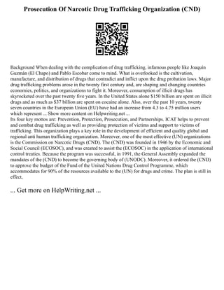 Prosecution Of Narcotic Drug Trafficking Organization (CND)
Background When dealing with the complication of drug trafficking, infamous people like Joaquín
Guzmán (El Chapo) and Pablo Escobar come to mind. What is overlooked is the cultivation,
manufacture, and distribution of drugs that contradict and inflict upon the drug probation laws. Major
drug trafficking problems arose in the twenty first century and, are shaping and changing countries
economies, politics, and organizations to fight it. Moreover, consumption of illicit drugs has
skyrocketed over the past twenty five years. In the United States alone $150 billion are spent on illicit
drugs and as much as $37 billion are spent on cocaine alone. Also, over the past 10 years, twenty
seven countries in the European Union (EU) have had an increase from 4.3 to 4.75 million users
which represent ... Show more content on Helpwriting.net ...
Its four key mottos are: Prevention, Protection, Prosecution, and Partnerships. ICAT helps to prevent
and combat drug trafficking as well as providing protection of victims and support to victims of
trafficking. This organization plays a key role in the development of efficient and quality global and
regional anti human trafficking organization. Moreover, one of the most effective (UN) organizations
is the Commission on Narcotic Drugs (CND). The (CND) was founded in 1946 by the Economic and
Social Council (ECOSOC), and was created to assist the (ECOSOC) in the application of international
control treaties. Because the program was successful, in 1991, the General Assembly expanded the
mandates of the (CND) to become the governing body of (UNODC). Moreover, it ordered the (CND)
to approve the budget of the Fund of the United Nations Drug Control Programme, which
accommodates for 90% of the resources available to the (UN) for drugs and crime. The plan is still in
effect,
... Get more on HelpWriting.net ...
 
