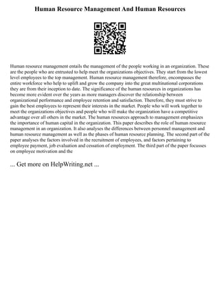 Human Resource Management And Human Resources
Human resource management entails the management of the people working in an organization. These
are the people who are entrusted to help meet the organizations objectives. They start from the lowest
level employees to the top management. Human resource management therefore, encompasses the
entire workforce who help to uplift and grow the company into the great multinational corporations
they are from their inception to date. The significance of the human resources in organizations has
become more evident over the years as more managers discover the relationship between
organizational performance and employee retention and satisfaction. Therefore, they must strive to
gain the best employees to represent their interests in the market. People who will work together to
meet the organizations objectives and people who will make the organization have a competitive
advantage over all others in the market. The human resources approach to management emphasizes
the importance of human capital in the organization. This paper describes the role of human resource
management in an organization. It also analyses the differences between personnel management and
human resource management as well as the phases of human resource planning. The second part of the
paper analyses the factors involved in the recruitment of employees, and factors pertaining to
employee payment, job evaluation and cessation of employment. The third part of the paper focusses
on employee motivation and the
... Get more on HelpWriting.net ...
 