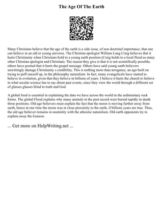 The Age Of The Earth
Many Christians believe that the age of the earth is a side issue, of non doctrinal importance, that one
can believe in an old or young universe. The Christian apologist William Lang Craig believes that it
hurts Christianity when Christians hold to a young earth position (Craig holds to a local flood as many
other Christian apologist and Christian). The reason they give is that it is not scientifically possible,
others have posited that it hurts the gospel message. Others have said young earth believers
unwittingly damage Christianity s credibility. This is nothing more than arrogance, an ego built on
trying to puff oneself up, in the philosophy naturalism. In fact, many evangelicals have started to
believe in evolution, given that they believe in billions of years. I believe it hurts the church to believe
in what secular science has to say about past events, since they view the world through a different set
of glasses glasses blind to truth and God.
A global food is essential in explaining the data we have across the world in the sedimentary rock
forms. The global Flood explains why many animals in the past record were buried rapidly in death
throe positions. Old age believers must explain the fact that the moon is moving further away from
earth, hence at one time the moon was in close proximity to the earth, if billions years are true. Thus,
the old age believer remains in neutrality with the atheistic naturalism. Old earth opponents try to
explain away the Genesis
... Get more on HelpWriting.net ...
 