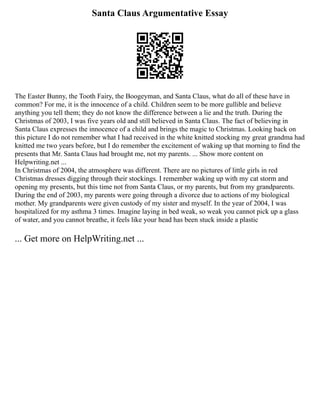 Santa Claus Argumentative Essay
The Easter Bunny, the Tooth Fairy, the Boogeyman, and Santa Claus, what do all of these have in
common? For me, it is the innocence of a child. Children seem to be more gullible and believe
anything you tell them; they do not know the difference between a lie and the truth. During the
Christmas of 2003, I was five years old and still believed in Santa Claus. The fact of believing in
Santa Claus expresses the innocence of a child and brings the magic to Christmas. Looking back on
this picture I do not remember what I had received in the white knitted stocking my great grandma had
knitted me two years before, but I do remember the excitement of waking up that morning to find the
presents that Mr. Santa Claus had brought me, not my parents. ... Show more content on
Helpwriting.net ...
In Christmas of 2004, the atmosphere was different. There are no pictures of little girls in red
Christmas dresses digging through their stockings. I remember waking up with my cat storm and
opening my presents, but this time not from Santa Claus, or my parents, but from my grandparents.
During the end of 2003, my parents were going through a divorce due to actions of my biological
mother. My grandparents were given custody of my sister and myself. In the year of 2004, I was
hospitalized for my asthma 3 times. Imagine laying in bed weak, so weak you cannot pick up a glass
of water, and you cannot breathe, it feels like your head has been stuck inside a plastic
... Get more on HelpWriting.net ...
 