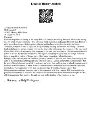 Emerson History Analysis
Ashleigh Ramsey Ramsey 1
Mr.Kirkindoll
AP U.S. History Third Hour
10 December 2014
Universal
Emerson s opinion on history in his essay History is thought provoking. Emerson often views history
as a prevalent or universal mind . This universal mind is common and accessible to all men. History is
often viewed as the record of the universal mind and is also contained in that universal mind.
Therefore, Emerson is able to say, Man is explicable by nothing less than all his history . Emerson
tends to believe in a certain relation between the hours of a lifetime and the centuries of the time itself.
If one thinks history is something that happened in the past, one is mistaken. History is very similar to
nature in a way. It is the universal nature which gives worth to particular men and things. In nature
there is an endless variety of things, but ... Show more content on Helpwriting.net ...
Bringing historical to a personal level is a great way to make it relevant, and turn it from studying the
dates to the actual ideas of the people and what they valued. A mans experiences in life are facts that
he stores. Knowledge and one s life experiences are better than looking it up in a book. An example of
Emerson s universal mind is when he says, Of the Universal mind each individual man is one more
incarnation. This means that every man can contain their divine idiosyncrasy. All of their
idiosyncrasies are divined by nature, not by their personal beliefs or choices. This interpretation is
possible because there is within us the same motive that has came from other men s thought. We are
able to understand their motives through our own understanding of the reactions to our
... Get more on HelpWriting.net ...
 