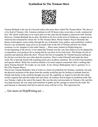 Symbolism In The Truman Show
Truman Burbank is the star of a favored reality television show called The Truman Show. The show is
a live feed of Truman s life. Cameras continue to roll 24 hours a day, seven days a week, commercial
free. The whole world tunes in to watch and over the years has developed a connection with Truman.
However, Truman Burbank has no idea. He believes he lives in the town of Seahaven, a staged set on
which he has remained his whole life. In The Truman Show, Writer Andrew Niccol illustrates the
theme of perception versus reality through the use of dramatic irony, pathos, and symbolism. Andrew
Niccol s use of dramatic irony gives us an inside look on the life of Truman and how his whole
existence is a lie. Imagine if your entire family, ... Show more content on Helpwriting.net ...
At the beginning of the movie, it was stated that Truman was the very first child ever to be adopted by
a corporation, even going as far as saying that he was born on live television. This brings out lots of
emotion and opinions about the show. Viewers feel lots of sympathy for Truman because nothing in
his life has ever been his own other than his reactions. That is what Christoff said made the show
work, We ve become bored with watching actors give us phony emotions. We re tired of pyrotechnics
and special effects. While the world he inhabits is in some respects counterfeit, there s nothing fake
about Truman himself. No scripts, no cue cards...It isn t always Shakespeare, but it s genuine. It s a
life (The Truman Show).
Niccol uses Truman Burbank s fear of water as a form of symbolism for Truman s isolation, not only
the physical seclusion of the dome from the outside world but also his feeling of solitude from his
friends and family in the world he thought was real. He, rightfully so, begins to feel like the whole
world is against him and this makes him feel alone. In contrast, Sylvia began to symbolize truth. She
was Truman s light at the end of the tunnel. She was the only real encounter in Truman s life, and this
was huge because she was what motivated him to gather up the courage to search for the truth. His
goal became to ultimately find Sylvia and run away with her to Fiji. This represents his
... Get more on HelpWriting.net ...
 
