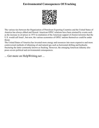 Environmental Consequences Of Fracking
The various ties between the Organization of Petroleum Exporting Countries and the United States of
America has always ebbed and flowed. American OPEC relations have been strained by events such
as the increase in oil prices in 1973 in retaliation of the American support of Zionist terrorists that the
U.S. would call Israel , but now, the various economies of OPEC nations themselves could be under
threat.
The United States of America has invested more energy and resources into more expensive and more
controversial methods of obtaining oil and natural gas such as horizontal drilling and hydraulic
fracturing the latter commonly known as fracking. However, the emerging American industry also
poses severe political and environmental consequences.
... Get more on HelpWriting.net ...
 